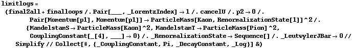 limitlogs = (final2all + finalloops /. Pair[___, _LorentzIndex] -> 1 /. cancelU /. p2 -> 0 /. Pair[Momentum[p1], Momentum[p1]] -> ParticleMass[Kaon, RenormalizationState[1]]^2 /. {MandelstamS -> ParticleMass[Kaon]^2, MandelstamT -> ParticleMass[Pion]^2, CouplingConstant[_[4], ___] -> 0} /. _RenormalizationState -> Sequence[] /. _LeutwylerJBar -> 0 // Simplify // Collect[#, {_CouplingConstant, Pi, _DecayConstant, _Log}] &)