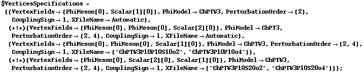 $VerticesSpecifications = {{VertexFields -> {PhiMeson[0], Scalar[1][0]}, PhiModel -> ChPTW3, PerturbationOrder -> {2}, CouplingSign -> 1, XFileName -> Automatic}, (* ! *) {VertexFields -> {PhiMeson[0], PhiMeson[0], Scalar[2][0]}, PhiModel -> ChPT3, PerturbationOrder -> {2, 4}, CouplingSign -> 1, XFileName -> Automatic}, {VertexFields -> {PhiMeson[0], PhiMeson[0], Scalar[1][0]}, PhiModel -> ChPTW3, PerturbationOrder -> {2, 4}, CouplingSign -> 1, XFileName -> {"ChPTW3P10P10S10o2", "ChPTW3P10P10o4"}}, (* ! *) {VertexFields -> {PhiMeson[0], Scalar[2][0], Scalar[1][0]}, PhiModel -> ChPTW3, PerturbationOrder -> {2, 4}, CouplingSign -> 1, XFileName -> {"ChPTW3P10S20o2", "ChPTW3P10S20o4"}}} ;