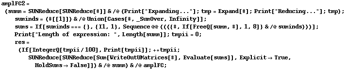 amplFC2 = (summ = SUNReduce[SUNReduce[#]] & /@ (Print["Expanding..."] ; tmp = Expand[#] ; Print["Reducing..."] ; tmp) ; suminds = (#[[1]]) & /@ Union[Cases[#, _SumOver, Infinity]] ; sums = If[suminds === {}, {I1, 1}, Sequence @@ ((({#, If[FreeQ[summ, #], 1, 8]} & /@ suminds)))] ; Print["Length of expression: ", Length[summ]] ; tmpii = 0 ; res = (If[IntegerQ[tmpii/100], Print[tmpii]] ; ++ tmpii ; SUNReduce[SUNReduce[Sum[WriteOutUMatrices[#], Evaluate[sums]], Explicit -> True, HoldSums -> False]]) & /@ summ) & /@ amplFC ;