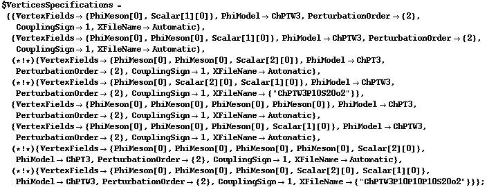 $VerticesSpecifications = {{VertexFields -> {PhiMeson[0], Scalar[1][0]}, PhiModel -> ChPTW3, PerturbationOrder -> {2}, CouplingSign -> 1, XFileName -> Automatic}, {VertexFields -> {PhiMeson[0], PhiMeson[0], Scalar[1][0]}, PhiModel -> ChPTW3, PerturbationOrder -> {2}, CouplingSign -> 1, XFileName -> Automatic}, (* ! *) {VertexFields -> {PhiMeson[0], PhiMeson[0], Scalar[2][0]}, PhiModel -> ChPT3, PerturbationOrder -> {2}, CouplingSign -> 1, XFileName -> Automatic}, (* ! *) {VertexFields -> {PhiMeson[0], Scalar[2][0], Scalar[1][0]}, PhiModel -> ChPTW3, PerturbationOrder -> {2}, CouplingSign -> 1, XFileName -> {"ChPTW3P10S20o2"}}, {VertexFields -> {PhiMeson[0], PhiMeson[0], PhiMeson[0], PhiMeson[0]}, PhiModel -> ChPT3, PerturbationOrder -> {2}, CouplingSign -> 1, XFileName -> Automatic}, {VertexFields -> {PhiMeson[0], PhiMeson[0], PhiMeson[0], Scalar[1][0]}, PhiModel -> ChPTW3, PerturbationOrder -> {2}, CouplingSign -> 1, XFileName -> Automatic}, (* ! *) {VertexFields -> {PhiMeson[0], PhiMeson[0], PhiMeson[0], PhiMeson[0], Scalar[2][0]}, PhiModel -> ChPT3, PerturbationOrder -> {2}, CouplingSign -> 1, XFileName -> Automatic}, (* ! *) {VertexFields -> {PhiMeson[0], PhiMeson[0], PhiMeson[0], Scalar[2][0], Scalar[1][0]}, PhiModel -> ChPTW3, PerturbationOrder -> {2}, CouplingSign -> 1, XFileName -> {"ChPTW3P10P10P10S20o2"}}} ;
