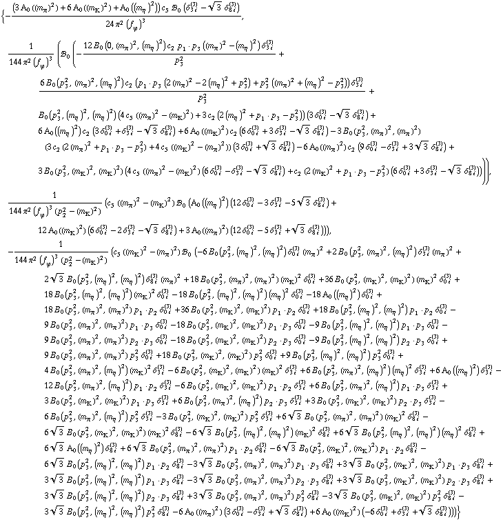 {-((3 A _ 0  ( (m _ π^(�   ))^2 ) + 6 A _ 0  ( (m _ K^(�   ))^2 ) + A _ 0  ( (m _ η^(�   ))^2 )) c _ 5^(  ) !, _ 0^(  ) (δ _ (3 i)^(3) - 3^(1/2) δ _ (8 i)^(3)))/(24 π^2 (f _ ϕ^(�   ))^3), 1/(144 π^2 (f _ ϕ^(�   ))^3) (!, _ 0^(  ) (-(12 B _ 0 (0, (m _ π^(�   ))^2, (m _ η^(�   ))^2) c _ 2^(  ) p _ 1  &middot;  p _ 3 ((m _ π^(�   ))^2 - (m _ η^(�   ))^2) δ _ (3 i)^(3))/p _ 3^2 + (6 B _ 0 (p _ 3^2, (m _ π^(�   ))^2, (m _ η^(�   ))^2) c _ 2^(  ) (p _ 1  &middot;  p _ 3 (2 (m _ π^(�   ))^2 - 2 (m _ η^(�   ))^2 + p _ 3^2) + p _ 3^2 ((m _ π^(�   ))^2 + (m _ η^(�   ))^2 - p _ 3^2)) δ _ (3 i)^(3))/p _ 3^2 + B _ 0 (p _ 3^2, (m _ η^(�   ))^2, (m _ η^(�   ))^2) (4 c _ 5^(  ) ((m _ π^(�   ))^2 - (m _ K^(�   ))^2) + 3 c _ 2^(  ) (2 (m _ η^(�   ))^2 + p _ 1  &middot;  p _ 3 - p _ 3^2)) (3 δ _ (0 i)^(3) - 3^(1/2) δ _ (8 i)^(3)) + 6 A _ 0  ( (m _ η^(�   ))^2 ) c _ 2^(  ) (3 δ _ (0 i)^(3) + δ _ (3 i)^(3) - 3^(1/2) δ _ (8 i)^(3)) + 6 A _ 0  ( (m _ K^(�   ))^2 ) c _ 2^(  ) (6 δ _ (0 i)^(3) + 3 δ _ (3 i)^(3) - 3^(1/2) δ _ (8 i)^(3)) - 3 B _ 0 (p _ 3^2, (m _ π^(�   ))^2, (m _ π^(�   ))^2) (3 c _ 2^(  ) (2 (m _ π^(�   ))^2 + p _ 1  &middot;  p _ 3 - p _ 3^2) + 4 c _ 5^(  ) ((m _ K^(�   ))^2 - (m _ π^(�   ))^2)) (3 δ _ (0 i)^(3) + 3^(1/2) δ _ (8 i)^(3)) - 6 A _ 0  ( (m _ π^(�   ))^2 ) c _ 2^(  ) (9 δ _ (0 i)^(3) - δ _ (3 i)^(3) + 3 3^(1/2) δ _ (8 i)^(3)) + 3 B _ 0 (p _ 3^2, (m _ K^(�   ))^2, (m _ K^(�   ))^2) (4 c _ 5^(  ) ((m _ π^(�   ))^2 - (m _ K^(�   ))^2) (6 δ _ (0 i)^(3) - δ _ (3 i)^(3) - 3^(1/2) δ _ (8 i)^(3)) + c _ 2^(  ) (2 (m _ K^(�   ))^2 + p _ 1  &middot;  p _ 3 - p _ 3^2) (6 δ _ (0 i)^(3) + 3 δ _ (3 i)^(3) - 3^(1/2) δ _ (8 i)^(3))))), 1/(144 π^2 (f _ ϕ^(�   ))^3 (p _ 2^2 - (m _ K^(�   ))^2)) (c _ 5^(  ) ((m _ π^(�   ))^2 - (m _ K^(�   ))^2) !, _ 0^(  ) (A _ 0  ( (m _ η^(�   ))^2 ) (12 δ _ (0 i)^(3) - 3 δ _ (3 i)^(3) - 5 3^(1/2) δ _ (8 i)^(3)) + 12 A _ 0  ( (m _ K^(�   ))^2 ) (6 δ _ (0 i)^(3) - 2 δ _ (3 i)^(3) - 3^(1/2) δ _ (8 i)^(3)) + 3 A _ 0  ( (m _ π^(�   ))^2 ) (12 δ _ (0 i)^(3) - 5 δ _ (3 i)^(3) + 3^(1/2) δ _ (8 i)^(3)))), -1/(144 π^2 (f _ ϕ^(�   ))^3 (p _ 2^2 - (m _ K^(�   ))^2)) (c _ 5^(  ) ((m _ K^(�   ))^2 - (m _ π^(�   ))^2) !, _ 0^(  ) (-6 B _ 0 (p _ 3^2, (m _ η^(�   ))^2, (m _ η^(�   ))^2) δ _ (0 i)^(3) (m _ π^(�   ))^2 + 2 B _ 0 (p _ 3^2, (m _ π^(�   ))^2, (m _ η^(�   ))^2) δ _ (3 i)^(3) (m _ π^(�   ))^2 + 2 3^(1/2) B _ 0 (p _ 3^2, (m _ η^(�   ))^2, (m _ η^(�   ))^2) δ _ (8 i)^(3) (m _ π^(�   ))^2 + 18 B _ 0 (p _ 3^2, (m _ π^(�   ))^2, (m _ π^(�   ))^2) (m _ K^(�   ))^2 δ _ (0 i)^(3) + 36 B _ 0 (p _ 3^2, (m _ K^(�   ))^2, (m _ K^(�   ))^2) (m _ K^(�   ))^2 δ _ (0 i)^(3) + 18 B _ 0 (p _ 3^2, (m _ η^(�   ))^2, (m _ η^(�   ))^2) (m _ K^(�   ))^2 δ _ (0 i)^(3) - 18 B _ 0 (p _ 3^2, (m _ η^(�   ))^2, (m _ η^(�   ))^2) (m _ η^(�   ))^2 δ _ (0 i)^(3) - 18 A _ 0  ( (m _ η^(�   ))^2 ) δ _ (0 i)^(3) + 18 B _ 0 (p _ 3^2, (m _ π^(�   ))^2, (m _ π^(�   ))^2) p _ 1  &middot;  p _ 2 δ _ (0 i)^(3) + 36 B _ 0 (p _ 3^2, (m _ K^(�   ))^2, (m _ K^(�   ))^2) p _ 1  &middot;  p _ 2 δ _ (0 i)^(3) + 18 B _ 0 (p _ 3^2, (m _ η^(�   ))^2, (m _ η^(�   ))^2) p _ 1  &middot;  p _ 2 δ _ (0 i)^(3) - 9 B _ 0 (p _ 3^2, (m _ π^(�   ))^2, (m _ π^(�   ))^2) p _ 1  &middot;  p _ 3 δ _ (0 i)^(3) - 18 B _ 0 (p _ 3^2, (m _ K^(�   ))^2, (m _ K^(�   ))^2) p _ 1  &middot;  p _ 3 δ _ (0 i)^(3) - 9 B _ 0 (p _ 3^2, (m _ η^(�   ))^2, (m _ η^(�   ))^2) p _ 1  &middot;  p _ 3 δ _ (0 i)^(3) - 9 B _ 0 (p _ 3^2, (m _ π^(�   ))^2, (m _ π^(�   ))^2) p _ 2  &middot;  p _ 3 δ _ (0 i)^(3) - 18 B _ 0 (p _ 3^2, (m _ K^(�   ))^2, (m _ K^(�   ))^2) p _ 2  &middot;  p _ 3 δ _ (0 i)^(3) - 9 B _ 0 (p _ 3^2, (m _ η^(�   ))^2, (m _ η^(�   ))^2) p _ 2  &middot;  p _ 3 δ _ (0 i)^(3) + 9 B _ 0 (p _ 3^2, (m _ π^(�   ))^2, (m _ π^(�   ))^2) p _ 3^2 δ _ (0 i)^(3) + 18 B _ 0 (p _ 3^2, (m _ K^(�   ))^2, (m _ K^(�   ))^2) p _ 3^2 δ _ (0 i)^(3) + 9 B _ 0 (p _ 3^2, (m _ η^(�   ))^2, (m _ η^(�   ))^2) p _ 3^2 δ _ (0 i)^(3) + 4 B _ 0 (p _ 3^2, (m _ π^(�   ))^2, (m _ η^(�   ))^2) (m _ K^(�   ))^2 δ _ (3 i)^(3) - 6 B _ 0 (p _ 3^2, (m _ K^(�   ))^2, (m _ K^(�   ))^2) (m _ K^(�   ))^2 δ _ (3 i)^(3) + 6 B _ 0 (p _ 3^2, (m _ π^(�   ))^2, (m _ η^(�   ))^2) (m _ η^(�   ))^2 δ _ (3 i)^(3) + 6 A _ 0  ( (m _ η^(�   ))^2 ) δ _ (3 i)^(3) - 12 B _ 0 (p _ 3^2, (m _ π^(�   ))^2, (m _ η^(�   ))^2) p _ 1  &middot;  p _ 2 δ _ (3 i)^(3) - 6 B _ 0 (p _ 3^2, (m _ K^(�   ))^2, (m _ K^(�   ))^2) p _ 1  &middot;  p _ 2 δ _ (3 i)^(3) + 6 B _ 0 (p _ 3^2, (m _ π^(�   ))^2, (m _ η^(�   ))^2) p _ 1  &middot;  p _ 3 δ _ (3 i)^(3) + 3 B _ 0 (p _ 3^2, (m _ K^(�   ))^2, (m _ K^(�   ))^2) p _ 1  &middot;  p _ 3 δ _ (3 i)^(3) + 6 B _ 0 (p _ 3^2, (m _ π^(�   ))^2, (m _ η^(�   ))^2) p _ 2  &middot;  p _ 3 δ _ (3 i)^(3) + 3 B _ 0 (p _ 3^2, (m _ K^(�   ))^2, (m _ K^(�   ))^2) p _ 2  &middot;  p _ 3 δ _ (3 i)^(3) - 6 B _ 0 (p _ 3^2, (m _ π^(�   ))^2, (m _ η^(�   ))^2) p _ 3^2 δ _ (3 i)^(3) - 3 B _ 0 (p _ 3^2, (m _ K^(�   ))^2, (m _ K^(�   ))^2) p _ 3^2 δ _ (3 i)^(3) + 6 3^(1/2) B _ 0 (p _ 3^2, (m _ π^(�   ))^2, (m _ π^(�   ))^2) (m _ K^(�   ))^2 δ _ (8 i)^(3) - 6 3^(1/2) B _ 0 (p _ 3^2, (m _ K^(�   ))^2, (m _ K^(�   ))^2) (m _ K^(�   ))^2 δ _ (8 i)^(3) - 6 3^(1/2) B _ 0 (p _ 3^2, (m _ η^(�   ))^2, (m _ η^(�   ))^2) (m _ K^(�   ))^2 δ _ (8 i)^(3) + 6 3^(1/2) B _ 0 (p _ 3^2, (m _ η^(�   ))^2, (m _ η^(�   ))^2) (m _ η^(�   ))^2 δ _ (8 i)^(3) + 6 3^(1/2) A _ 0  ( (m _ η^(�   ))^2 ) δ _ (8 i)^(3) + 6 3^(1/2) B _ 0 (p _ 3^2, (m _ π^(�   ))^2, (m _ π^(�   ))^2) p _ 1  &middot;  p _ 2 δ _ (8 i)^(3) - 6 3^(1/2) B _ 0 (p _ 3^2, (m _ K^(�   ))^2, (m _ K^(�   ))^2) p _ 1  &middot;  p _ 2 δ _ (8 i)^(3) - 6 3^(1/2) B _ 0 (p _ 3^2, (m _ η^(�   ))^2, (m _ η^(�   ))^2) p _ 1  &middot;  p _ 2 δ _ (8 i)^(3) - 3 3^(1/2) B _ 0 (p _ 3^2, (m _ π^(�   ))^2, (m _ π^(�   ))^2) p _ 1  &middot;  p _ 3 δ _ (8 i)^(3) + 3 3^(1/2) B _ 0 (p _ 3^2, (m _ K^(�   ))^2, (m _ K^(�   ))^2) p _ 1  &middot;  p _ 3 δ _ (8 i)^(3) + 3 3^(1/2) B _ 0 (p _ 3^2, (m _ η^(�   ))^2, (m _ η^(�   ))^2) p _ 1  &middot;  p _ 3 δ _ (8 i)^(3) - 3 3^(1/2) B _ 0 (p _ 3^2, (m _ π^(�   ))^2, (m _ π^(�   ))^2) p _ 2  &middot;  p _ 3 δ _ (8 i)^(3) + 3 3^(1/2) B _ 0 (p _ 3^2, (m _ K^(�   ))^2, (m _ K^(�   ))^2) p _ 2  &middot;  p _ 3 δ _ (8 i)^(3) + 3 3^(1/2) B _ 0 (p _ 3^2, (m _ η^(�   ))^2, (m _ η^(�   ))^2) p _ 2  &middot;  p _ 3 δ _ (8 i)^(3) + 3 3^(1/2) B _ 0 (p _ 3^2, (m _ π^(�   ))^2, (m _ π^(�   ))^2) p _ 3^2 δ _ (8 i)^(3) - 3 3^(1/2) B _ 0 (p _ 3^2, (m _ K^(�   ))^2, (m _ K^(�   ))^2) p _ 3^2 δ _ (8 i)^(3) - 3 3^(1/2) B _ 0 (p _ 3^2, (m _ η^(�   ))^2, (m _ η^(�   ))^2) p _ 3^2 δ _ (8 i)^(3) - 6 A _ 0  ( (m _ π^(�   ))^2 ) (3 δ _ (0 i)^(3) - δ _ (3 i)^(3) + 3^(1/2) δ _ (8 i)^(3)) + 6 A _ 0  ( (m _ K^(�   ))^2 ) (-6 δ _ (0 i)^(3) + δ _ (3 i)^(3) + 3^(1/2) δ _ (8 i)^(3))))}