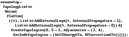 mesonstop = TopologyList @@ Union[Flatten[{{#}, List @@ AddExternalLegs[#, ExternalPropagators -> 1], List @@ AddExternalLegs[#, ExternalPropagators -> 2]} &[CreateTopologies[0, 2 -> 1, Adjacencies -> {3, 4}, ExcludeTopologies -> {SelfEnergyCTs, WFCorrectionCTs}]]]] ;