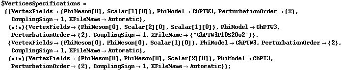 $VerticesSpecifications = {{VertexFields -> {PhiMeson[0], Scalar[1][0]}, PhiModel -> ChPTW3, PerturbationOrder -> {2}, CouplingSign -> 1, XFileName -> Automatic}, (* ! *) {VertexFields -> {PhiMeson[0], Scalar[2][0], Scalar[1][0]}, PhiModel -> ChPTW3, PerturbationOrder -> {2}, CouplingSign -> 1, XFileName -> {"ChPTW3P10S20o2"}}, {VertexFields -> {PhiMeson[0], PhiMeson[0], Scalar[1][0]}, PhiModel -> ChPTW3, PerturbationOrder -> {2}, CouplingSign -> 1, XFileName -> Automatic}, (* ! *) {VertexFields -> {PhiMeson[0], PhiMeson[0], Scalar[2][0]}, PhiModel -> ChPT3, PerturbationOrder -> {2}, CouplingSign -> 1, XFileName -> Automatic}} ;
