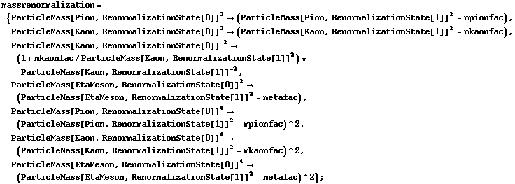 massrenormalization = {ParticleMass[Pion, RenormalizationState[0]]^2 -> (ParticleMass[Pion, RenormalizationState[1]]^2 - mpionfac), ParticleMass[Kaon, RenormalizationState[0]]^2 -> (ParticleMass[Kaon, RenormalizationState[1]]^2 - mkaonfac), ParticleMass[Kaon, RenormalizationState[0]]^(-2) -> (1 + mkaonfac/ParticleMass[Kaon, RenormalizationState[1]]^2) * ParticleMass[Kaon, RenormalizationState[1]]^(-2), ParticleMass[EtaMeson, RenormalizationState[0]]^2 -> (ParticleMass[EtaMeson, RenormalizationState[1]]^2 - metafac), ParticleMass[Pion, RenormalizationState[0]]^4 -> (ParticleMass[Pion, RenormalizationState[1]]^2 - mpionfac)^2, ParticleMass[Kaon, RenormalizationState[0]]^4 -> (ParticleMass[Kaon, RenormalizationState[1]]^2 - mkaonfac)^2, ParticleMass[EtaMeson, RenormalizationState[0]]^4 -> (ParticleMass[EtaMeson, RenormalizationState[1]]^2 - metafac)^2} ;