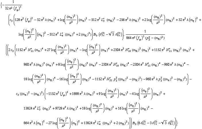 {-1/(32 π^2 (f _ ϕ^(ó ))^3) (c _ 5^( ) (128 π^2 (f _ ϕ^(ó ))^2 - 32 π^2 λ (m _ π^(ó ))^2 + log((m _ π^(ó ))^2/μ^2) (m _ π^(ó ))^2 - 512 π^2 L _ 5^(r ) (m _ K^(ó ))^2 - 256 π^2 λ (m _ K^(ó ))^2 + 2 log((m _ K^(ó ))^2/μ^2) (m _ K^(ó ))^2 + 32 π^2 λ (m _ η^(ó ))^2 + log((m _ η^(ó ))^2/μ^2) (m _ η^(ó ))^2 - 512 π^2 L _ 4^(r ) ((m _ π^(ó ))^2 + 2 (m _ K^(ó ))^2)) !, _ 0^( ) (δ _ (3 i)^(3) - 3^(1/2) δ _ (8 i)^(3))), 1/(864 π^2 (f _ ϕ^(ó ))^3 (p _ 2^2 - (m _ K^(ó ))^2)) ((2 c _ 2^( ) (1152 π^2 N _ 11^(r ) (m _ π^(ó ))^4 + 27 log((m _ π^(ó ))^2/μ^2) (m _ π^(ó ))^4 - log((m _ η^(ó ))^2/μ^2) (m _ π^(ó ))^4 + 2304 π^2 N _ 10^(r ) (m _ K^(ó ))^2 (m _ π^(ó ))^2 + 1152 π^2 N _ 11^(r ) (m _ K^(ó ))^2 (m _ π^(ó ))^2 + 960 π^2 λ (m _ K^(ó ))^2 (m _ π^(ó ))^2 + 8 log((m _ η^(ó ))^2/μ^2) (m _ K^(ó ))^2 (m _ π^(ó ))^2 - 2304 π^2 N _ 10^(r ) (m _ K^(ó ))^4 - 2304 π^2 N _ 11^(r ) (m _ K^(ó ))^4 - 960 π^2 λ (m _ K^(ó ))^4 - 18 log((m _ K^(ó ))^2/μ^2) (m _ K^(ó ))^4 - 16 log((m _ η^(ó ))^2/μ^2) (m _ K^(ó ))^4 - 1152 π^2 N _ 21^(r ) p _ 2^2 ((m _ π^(ó ))^2 - (m _ K^(ó ))^2) - 960 π^2 λ p _ 2^2 ((m _ π^(ó ))^2 - (m _ K^(ó ))^2)) - c _ 5^( ) ((m _ π^(ó ))^2 - (m _ K^(ó ))^2) (-1152 π^2 (f _ ϕ^(ó ))^2 + 1888 π^2 λ (m _ π^(ó ))^2 + 9 log((m _ π^(ó ))^2/μ^2) (m _ π^(ó ))^2 - 4 log((m _ η^(ó ))^2/μ^2) (m _ π^(ó ))^2 + 13824 π^2 L _ 5^(r ) (m _ K^(ó ))^2 + 9728 π^2 λ (m _ K^(ó ))^2 + 18 log((m _ K^(ó ))^2/μ^2) (m _ K^(ó ))^2 + 16 log((m _ η^(ó ))^2/μ^2) (m _ K^(ó ))^2 - 864 π^2 λ (m _ η^(ó ))^2 - 27 log((m _ η^(ó ))^2/μ^2) (m _ η^(ó ))^2 + 13824 π^2 L _ 4^(r ) ((m _ π^(ó ))^2 + 2 (m _ K^(ó ))^2))) !, _ 0^( ) (6 δ _ (0 i)^(3) - 3 δ _ (3 i)^(3) - 3^(1/2) δ _ (8 i)^(3)))}