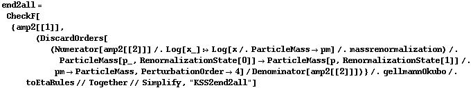 end2all = CheckF[{amp2[[1]], (DiscardOrders[(Numerator[amp2[[2]]] /. Log[x_] :> Log[x /. ParticleMass -> pm] /. massrenormalization) /. ParticleMass[p_, RenormalizationState[0]] -> ParticleMass[p, RenormalizationState[1]] /. pm -> ParticleMass, PerturbationOrder -> 4]/Denominator[amp2[[2]]])} /. gellmannOkubo /. toEtaRules // Together // Simplify, "KSS2end2all"]