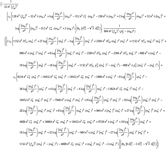{-1/(32 π^2 (f _ ϕ^(ó ))^3) (c _ 5^( ) (128 π^2 (f _ ϕ^(ó ))^2 - 32 π^2 λ (m _ π^(ó ))^2 + log((m _ π^(ó ))^2/μ^2) (m _ π^(ó ))^2 - 512 π^2 L _ 5^(r ) (m _ K^(ó ))^2 - 256 π^2 λ (m _ K^(ó ))^2 + 2 log((m _ K^(ó ))^2/μ^2) (m _ K^(ó ))^2 + 32 π^2 λ (m _ η^(ó ))^2 + log((m _ η^(ó ))^2/μ^2) (m _ η^(ó ))^2 - 512 π^2 L _ 4^(r ) ((m _ π^(ó ))^2 + 2 (m _ K^(ó ))^2)) !, _ 0^( ) (δ _ (3 i)^(3) - 3^(1/2) δ _ (8 i)^(3))), 1/(864 π^2 (f _ ϕ^(ó ))^3 (p _ 2^2 - (m _ K^(ó ))^2)) ((2 c _ 2^( ) (1152 π^2 N _ 11^(r ) (m _ π^(ó r ))^4 + 27 log((m _ π^(ó ))^2/μ^2) (m _ π^(ó r ))^4 - log((m _ η^(ó ))^2/μ^2) (m _ π^(ó r ))^4 + 2304 π^2 N _ 10^(r ) (m _ K^(ó r ))^2 (m _ π^(ó r ))^2 + 1152 π^2 N _ 11^(r ) (m _ K^(ó r ))^2 (m _ π^(ó r ))^2 + 960 π^2 λ (m _ K^(ó r ))^2 (m _ π^(ó r ))^2 + 8 log((m _ η^(ó ))^2/μ^2) (m _ K^(ó r ))^2 (m _ π^(ó r ))^2 - 2304 π^2 N _ 10^(r ) (m _ K^(ó r ))^4 - 2304 π^2 N _ 11^(r ) (m _ K^(ó r ))^4 - 960 π^2 λ (m _ K^(ó r ))^4 - 18 log((m _ K^(ó ))^2/μ^2) (m _ K^(ó r ))^4 - 16 log((m _ η^(ó ))^2/μ^2) (m _ K^(ó r ))^4 - 1152 π^2 N _ 21^(r ) p _ 2^2 ((m _ π^(ó r ))^2 - (m _ K^(ó r ))^2) - 960 π^2 λ p _ 2^2 ((m _ π^(ó r ))^2 - (m _ K^(ó r ))^2)) + c _ 5^( ) (9216 π^2 L _ 5^(r ) (m _ π^(ó r ))^4 - 18432 π^2 L _ 6^(r ) (m _ π^(ó r ))^4 - 18432 π^2 L _ 8^(r ) (m _ π^(ó r ))^4 - 1888 π^2 λ (m _ π^(ó r ))^4 - 9 log((m _ π^(ó ))^2/μ^2) (m _ π^(ó r ))^4 - 36 log((m _ π^(ó r ))^2/μ^2) (m _ π^(ó r ))^4 + 4 log((m _ η^(ó ))^2/μ^2) (m _ π^(ó r ))^4 - 4 log((m _ η^(ó r ))^2/μ^2) (m _ π^(ó r ))^4 - 13824 π^2 L _ 5^(r ) (m _ K^(ó r ))^2 (m _ π^(ó r ))^2 - 18432 π^2 L _ 6^(r ) (m _ K^(ó r ))^2 (m _ π^(ó r ))^2 - 7840 π^2 λ (m _ K^(ó r ))^2 (m _ π^(ó r ))^2 + 9 log((m _ π^(ó ))^2/μ^2) (m _ K^(ó r ))^2 (m _ π^(ó r ))^2 - 18 log((m _ K^(ó ))^2/μ^2) (m _ K^(ó r ))^2 (m _ π^(ó r ))^2 - 20 log((m _ η^(ó ))^2/μ^2) (m _ K^(ó r ))^2 (m _ π^(ó r ))^2 + 8 log((m _ η^(ó r ))^2/μ^2) (m _ K^(ó r ))^2 (m _ π^(ó r ))^2 + 864 π^2 λ (m _ η^(ó r ))^2 (m _ π^(ó r ))^2 + 27 log((m _ η^(ó ))^2/μ^2) (m _ η^(ó r ))^2 (m _ π^(ó r ))^2 + 4608 π^2 L _ 5^(r ) (m _ K^(ó r ))^4 + 36864 π^2 L _ 6^(r ) (m _ K^(ó r ))^4 + 18432 π^2 L _ 8^(r ) (m _ K^(ó r ))^4 + 9728 π^2 λ (m _ K^(ó r ))^4 + 18 log((m _ K^(ó ))^2/μ^2) (m _ K^(ó r ))^4 + 16 log((m _ η^(ó ))^2/μ^2) (m _ K^(ó r ))^4 + 32 log((m _ η^(ó r ))^2/μ^2) (m _ K^(ó r ))^4 - 864 π^2 λ (m _ K^(ó r ))^2 (m _ η^(ó r ))^2 - 27 log((m _ η^(ó ))^2/μ^2) (m _ K^(ó r ))^2 (m _ η^(ó r ))^2 + 1152 π^2 (f _ ϕ^(ó ))^2 ((m _ π^(ó r ))^2 - (m _ K^(ó r ))^2) - 4608 π^2 L _ 4^(r ) ((m _ π^(ó r ))^4 + (m _ K^(ó r ))^2 (m _ π^(ó r ))^2 - 2 (m _ K^(ó r ))^4))) !, _ 0^( ) (6 δ _ (0 i)^(3) - 3 δ _ (3 i)^(3) - 3^(1/2) δ _ (8 i)^(3)))}