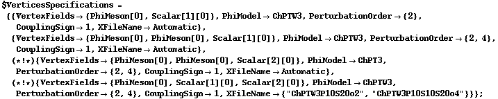 $VerticesSpecifications = {{VertexFields -> {PhiMeson[0], Scalar[1][0]}, PhiModel -> ChPTW3, PerturbationOrder -> {2}, CouplingSign -> 1, XFileName -> Automatic}, {VertexFields -> {PhiMeson[0], PhiMeson[0], Scalar[1][0]}, PhiModel -> ChPTW3, PerturbationOrder -> {2, 4}, CouplingSign -> 1, XFileName -> Automatic}, (* ! *) {VertexFields -> {PhiMeson[0], PhiMeson[0], Scalar[2][0]}, PhiModel -> ChPT3, PerturbationOrder -> {2, 4}, CouplingSign -> 1, XFileName -> Automatic}, (* ! *) {VertexFields -> {PhiMeson[0], Scalar[1][0], Scalar[2][0]}, PhiModel -> ChPTW3, PerturbationOrder -> {2, 4}, CouplingSign -> 1, XFileName -> {"ChPTW3P10S20o2", "ChPTW3P10S10S20o4"}}} ;