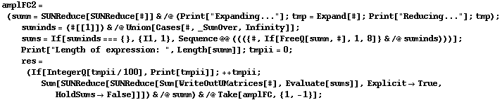 amplFC2 = (summ = SUNReduce[SUNReduce[#]] & /@ (Print["Expanding..."] ; tmp = Expand[#] ; Print["Reducing..."] ; tmp) ; suminds = (#[[1]]) & /@ Union[Cases[#, _SumOver, Infinity]] ; sums = If[suminds === {}, {I1, 1}, Sequence @@ ((({#, If[FreeQ[summ, #], 1, 8]} & /@ suminds)))] ; Print["Length of expression: ", Length[summ]] ; tmpii = 0 ; res = (If[IntegerQ[tmpii/100], Print[tmpii]] ; ++ tmpii ; Sum[SUNReduce[SUNReduce[Sum[WriteOutUMatrices[#], Evaluate[sums]], Explicit -> True, HoldSums -> False]]]) & /@ summ) & /@ Take[amplFC, {1, -1}] ;