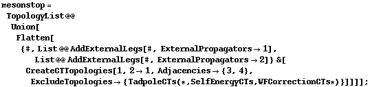 mesonstop = TopologyList @@ Union[Flatten[{#, List @@ AddExternalLegs[#, ExternalPropagators -> 1], List @@ AddExternalLegs[#, ExternalPropagators -> 2]} &[CreateCTTopologies[1, 2 -> 1, Adjacencies -> {3, 4}, ExcludeTopologies -> {TadpoleCTs (* , SelfEnergyCTs, WFCorrectionCTs *)}]]]] ;