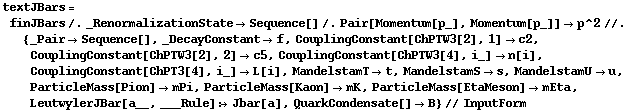 textJBars = finJBars /. _RenormalizationState -> Sequence[] /. Pair[Momentum[p_], Momentum[p_]] -> p^2 //. {_Pair -> Sequence[], _DecayConstant -> f, CouplingConstant[ChPTW3[2], 1] -> c2, CouplingConstant[ChPTW3[2], 2] -> c5, CouplingConstant[ChPTW3[4], i_] -> n[i], CouplingConstant[ChPT3[4], i_] -> L[i], MandelstamT -> t, MandelstamS -> s, MandelstamU -> u, ParticleMass[Pion] -> mPi, ParticleMass[Kaon] -> mK, ParticleMass[EtaMeson] -> mEta, LeutwylerJBar[a__, ___Rule] :> Jbar[a], QuarkCondensate[] -> B} // InputForm