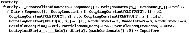 textPoly = finPoly /. _RenormalizationState -> Sequence[] /. Pair[Momentum[p_], Momentum[p_]] -> p^2 //. {_Pair -> Sequence[], _DecayConstant -> f, CouplingConstant[ChPTW3[2], 1] -> c2, CouplingConstant[ChPTW3[2], 2] -> c5, CouplingConstant[ChPTW3[4], i_] -> n[i], CouplingConstant[ChPT3[4], i_] -> L[i], MandelstamT -> t, MandelstamS -> s, MandelstamU -> u, ParticleMass[Pion] -> mPi, ParticleMass[Kaon] -> mK, ParticleMass[EtaMeson] -> mEta, LeutwylerJBar[a__, ___Rule] :> Jbar[a], QuarkCondensate[] -> B} // InputForm