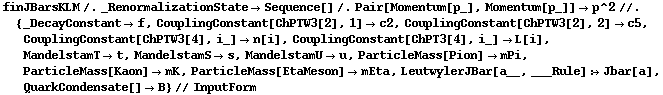 finJBarsKLM /. _RenormalizationState -> Sequence[] /. Pair[Momentum[p_], Momentum[p_]] -> p^2 //. {_DecayConstant -> f, CouplingConstant[ChPTW3[2], 1] -> c2, CouplingConstant[ChPTW3[2], 2] -> c5, CouplingConstant[ChPTW3[4], i_] -> n[i], CouplingConstant[ChPT3[4], i_] -> L[i], MandelstamT -> t, MandelstamS -> s, MandelstamU -> u, ParticleMass[Pion] -> mPi, ParticleMass[Kaon] -> mK, ParticleMass[EtaMeson] -> mEta, LeutwylerJBar[a__, ___Rule] :> Jbar[a], QuarkCondensate[] -> B} // InputForm