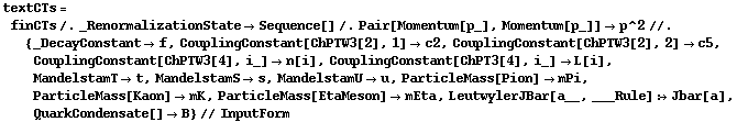 textCTs = finCTs /. _RenormalizationState -> Sequence[] /. Pair[Momentum[p_], Momentum[p_]] -> p^2 //. {_DecayConstant -> f, CouplingConstant[ChPTW3[2], 1] -> c2, CouplingConstant[ChPTW3[2], 2] -> c5, CouplingConstant[ChPTW3[4], i_] -> n[i], CouplingConstant[ChPT3[4], i_] -> L[i], MandelstamT -> t, MandelstamS -> s, MandelstamU -> u, ParticleMass[Pion] -> mPi, ParticleMass[Kaon] -> mK, ParticleMass[EtaMeson] -> mEta, LeutwylerJBar[a__, ___Rule] :> Jbar[a], QuarkCondensate[] -> B} // InputForm