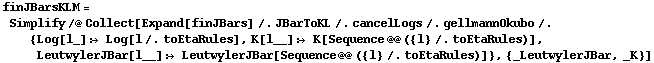 finJBarsKLM = Simplify /@ Collect[Expand[finJBars] /. JBarToKL /. cancelLogs /. gellmannOkubo /. {Log[l_] :> Log[l /. toEtaRules], K[l__] :> K[Sequence @@ ({l} /. toEtaRules)], LeutwylerJBar[l__] :> LeutwylerJBar[Sequence @@ ({l} /. toEtaRules)]}, {_LeutwylerJBar, _K}]