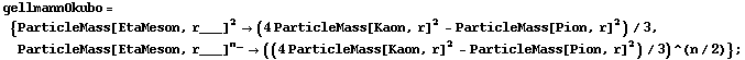 gellmannOkubo = {ParticleMass[EtaMeson, r___]^2 -> (4 ParticleMass[Kaon, r]^2 - ParticleMass[Pion, r]^2)/3, ParticleMass[EtaMeson, r___]^n_ -> ((4 ParticleMass[Kaon, r]^2 - ParticleMass[Pion, r]^2)/3)^(n/2)} ;