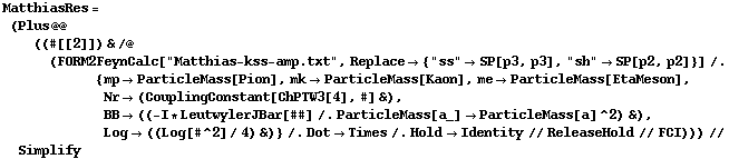 MatthiasRes = (Plus @@ ((#[[2]]) & /@ (FORM2FeynCalc["Matthias-kss-amp.txt", Replace -> {"ss" -> SP[p3, p3], "sh" -> SP[p2, p2]}] /. {mp -> ParticleMass[Pion], mk -> ParticleMass[Kaon], me -> ParticleMass[EtaMeson], Nr -> (CouplingConstant[ChPTW3[4], #] &), BB -> ((-I * LeutwylerJBar[##] /. ParticleMass[a_] -> ParticleMass[a]^2) &), Log -> ((Log[#^2]/4) &)} /. Dot -> Times /. Hold -> Identity // ReleaseHold // FCI))) // Simplify