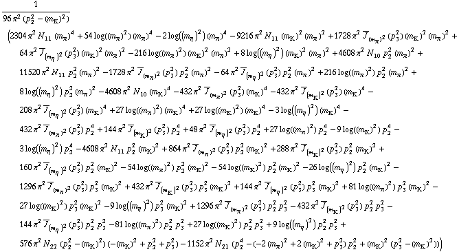 1/(96 π^2 (p _ 2^2 - (m _ K^(�   ))^2)) (2304 π^2 N _ 11^(  ) (m _ π^(�   ))^4 + 54 log((m _ π^(�   ))^2) (m _ π^(�   ))^4 - 2 log((m _ η^(�   ))^2) (m _ π^(�   ))^4 - 9216 π^2 N _ 11^(  ) (m _ K^(�   ))^2 (m _ π^(�   ))^2 + 1728 π^2 Overscript[J, _] _ (m _ π^(�   ))^2(p _ 3^2) (m _ K^(�   ))^2 (m _ π^(�   ))^2 + 64 π^2 Overscript[J, _] _ (m _ η^(�   ))^2(p _ 3^2) (m _ K^(�   ))^2 (m _ π^(�   ))^2 - 216 log((m _ π^(�   ))^2) (m _ K^(�   ))^2 (m _ π^(�   ))^2 + 8 log((m _ η^(�   ))^2) (m _ K^(�   ))^2 (m _ π^(�   ))^2 + 4608 π^2 N _ 10^(  ) p _ 2^2 (m _ π^(�   ))^2 + 11520 π^2 N _ 11^(  ) p _ 2^2 (m _ π^(�   ))^2 - 1728 π^2 Overscript[J, _] _ (m _ π^(�   ))^2(p _ 3^2) p _ 2^2 (m _ π^(�   ))^2 - 64 π^2 Overscript[J, _] _ (m _ η^(�   ))^2(p _ 3^2) p _ 2^2 (m _ π^(�   ))^2 + 216 log((m _ π^(�   ))^2) p _ 2^2 (m _ π^(�   ))^2 + 8 log((m _ η^(�   ))^2) p _ 2^2 (m _ π^(�   ))^2 - 4608 π^2 N _ 10^(  ) (m _ K^(�   ))^4 - 432 π^2 Overscript[J, _] _ (m _ π^(�   ))^2(p _ 3^2) (m _ K^(�   ))^4 - 432 π^2 Overscript[J, _] _ (m _ K^(�   ))^2(p _ 3^2) (m _ K^(�   ))^4 - 208 π^2 Overscript[J, _] _ (m _ η^(�   ))^2(p _ 3^2) (m _ K^(�   ))^4 + 27 log((m _ π^(�   ))^2) (m _ K^(�   ))^4 + 27 log((m _ K^(�   ))^2) (m _ K^(�   ))^4 - 3 log((m _ η^(�   ))^2) (m _ K^(�   ))^4 - 432 π^2 Overscript[J, _] _ (m _ π^(�   ))^2(p _ 3^2) p _ 2^4 + 144 π^2 Overscript[J, _] _ (m _ K^(�   ))^2(p _ 3^2) p _ 2^4 + 48 π^2 Overscript[J, _] _ (m _ η^(�   ))^2(p _ 3^2) p _ 2^4 + 27 log((m _ π^(�   ))^2) p _ 2^4 - 9 log((m _ K^(�   ))^2) p _ 2^4 - 3 log((m _ η^(�   ))^2) p _ 2^4 - 4608 π^2 N _ 11^(  ) p _ 2^2 (m _ K^(�   ))^2 + 864 π^2 Overscript[J, _] _ (m _ π^(�   ))^2(p _ 3^2) p _ 2^2 (m _ K^(�   ))^2 + 288 π^2 Overscript[J, _] _ (m _ K^(�   ))^2(p _ 3^2) p _ 2^2 (m _ K^(�   ))^2 + 160 π^2 Overscript[J, _] _ (m _ η^(�   ))^2(p _ 3^2) p _ 2^2 (m _ K^(�   ))^2 - 54 log((m _ π^(�   ))^2) p _ 2^2 (m _ K^(�   ))^2 - 54 log((m _ K^(�   ))^2) p _ 2^2 (m _ K^(�   ))^2 - 26 log((m _ η^(�   ))^2) p _ 2^2 (m _ K^(�   ))^2 - 1296 π^2 Overscript[J, _] _ (m _ π^(�   ))^2(p _ 3^2) p _ 3^2 (m _ K^(�   ))^2 + 432 π^2 Overscript[J, _] _ (m _ K^(�   ))^2(p _ 3^2) p _ 3^2 (m _ K^(�   ))^2 + 144 π^2 Overscript[J, _] _ (m _ η^(�   ))^2(p _ 3^2) p _ 3^2 (m _ K^(�   ))^2 + 81 log((m _ π^(�   ))^2) p _ 3^2 (m _ K^(�   ))^2 - 27 log((m _ K^(�   ))^2) p _ 3^2 (m _ K^(�   ))^2 - 9 log((m _ η^(�   ))^2) p _ 3^2 (m _ K^(�   ))^2 + 1296 π^2 Overscript[J, _] _ (m _ π^(�   ))^2(p _ 3^2) p _ 2^2 p _ 3^2 - 432 π^2 Overscript[J, _] _ (m _ K^(�   ))^2(p _ 3^2) p _ 2^2 p _ 3^2 - 144 π^2 Overscript[J, _] _ (m _ η^(�   ))^2(p _ 3^2) p _ 2^2 p _ 3^2 - 81 log((m _ π^(�   ))^2) p _ 2^2 p _ 3^2 + 27 log((m _ K^(�   ))^2) p _ 2^2 p _ 3^2 + 9 log((m _ η^(�   ))^2) p _ 2^2 p _ 3^2 + 576 π^2 N _ 22^(  ) (p _ 2^2 - (m _ K^(�   ))^2) (-(m _ K^(�   ))^2 + p _ 2^2 + p _ 3^2) - 1152 π^2 N _ 21^(  ) (p _ 2^4 - (-2 (m _ π^(�   ))^2 + 2 (m _ K^(�   ))^2 + p _ 3^2) p _ 2^2 + (m _ K^(�   ))^2 (p _ 3^2 - (m _ K^(�   ))^2)))
