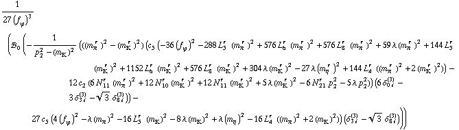 1/(27 (f _ ϕ^(�   ))^3) (!, _ 0^(  ) (-1/(p _ 2^2 - (m _ K^(�   ))^2) (((m _ π^(� r  ))^2 - (m _ K^(� r  ))^2) (c _ 5^(  ) (-36 (f _ ϕ^(�   ))^2 - 288 L _ 5^(r  ) (m _ π^(� r  ))^2 + 576 L _ 6^(r  ) (m _ π^(� r  ))^2 + 576 L _ 8^(r  ) (m _ π^(� r  ))^2 + 59 λ (m _ π^(� r  ))^2 + 144 L _ 5^(r  ) (m _ K^(� r  ))^2 + 1152 L _ 6^(r  ) (m _ K^(� r  ))^2 + 576 L _ 8^(r  ) (m _ K^(� r  ))^2 + 304 λ (m _ K^(� r  ))^2 - 27 λ (m _ η^(� r  ))^2 + 144 L _ 4^(r  ) ((m _ π^(� r  ))^2 + 2 (m _ K^(� r  ))^2)) - 12 c _ 2^(  ) (6 N _ 11^(r  ) (m _ π^(� r  ))^2 + 12 N _ 10^(r  ) (m _ K^(� r  ))^2 + 12 N _ 11^(r  ) (m _ K^(� r  ))^2 + 5 λ (m _ K^(� r  ))^2 - 6 N _ 21^(r  ) p _ 2^2 - 5 λ p _ 2^2)) (6 δ _ (0 i)^(3) - 3 δ _ (3 i)^(3) - 3^(1/2) δ _ (8 i)^(3))) - 27 c _ 5^(  ) (4 (f _ ϕ^(�   ))^2 - λ (m _ π^(�   ))^2 - 16 L _ 5^(r  ) (m _ K^(�   ))^2 - 8 λ (m _ K^(�   ))^2 + λ (m _ η^(�   ))^2 - 16 L _ 4^(r  ) ((m _ π^(�   ))^2 + 2 (m _ K^(�   ))^2)) (δ _ (3 i)^(3) - 3^(1/2) δ _ (8 i)^(3))))