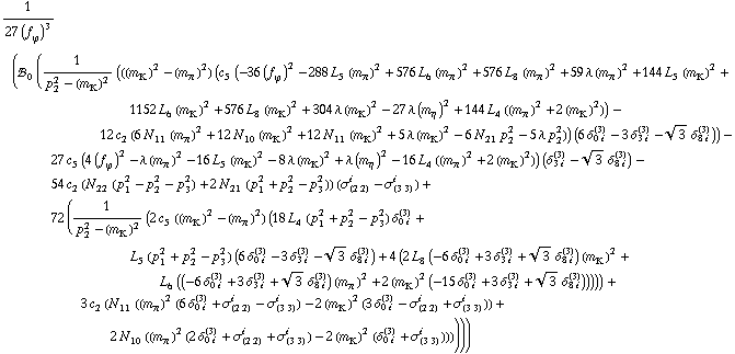 1/(27 (f _ ϕ^(�   ))^3) (!, _ 0^(  ) (1/(p _ 2^2 - (m _ K^(�   ))^2) (((m _ K^(�   ))^2 - (m _ π^(�   ))^2) (c _ 5^(  ) (-36 (f _ ϕ^(�   ))^2 - 288 L _ 5^(  ) (m _ π^(�   ))^2 + 576 L _ 6^(  ) (m _ π^(�   ))^2 + 576 L _ 8^(  ) (m _ π^(�   ))^2 + 59 λ (m _ π^(�   ))^2 + 144 L _ 5^(  ) (m _ K^(�   ))^2 + 1152 L _ 6^(  ) (m _ K^(�   ))^2 + 576 L _ 8^(  ) (m _ K^(�   ))^2 + 304 λ (m _ K^(�   ))^2 - 27 λ (m _ η^(�   ))^2 + 144 L _ 4^(  ) ((m _ π^(�   ))^2 + 2 (m _ K^(�   ))^2)) - 12 c _ 2^(  ) (6 N _ 11^(  ) (m _ π^(�   ))^2 + 12 N _ 10^(  ) (m _ K^(�   ))^2 + 12 N _ 11^(  ) (m _ K^(�   ))^2 + 5 λ (m _ K^(�   ))^2 - 6 N _ 21^(  ) p _ 2^2 - 5 λ p _ 2^2)) (6 δ _ (0 i)^(3) - 3 δ _ (3 i)^(3) - 3^(1/2) δ _ (8 i)^(3))) - 27 c _ 5^(  ) (4 (f _ ϕ^(�   ))^2 - λ (m _ π^(�   ))^2 - 16 L _ 5^(  ) (m _ K^(�   ))^2 - 8 λ (m _ K^(�   ))^2 + λ (m _ η^(�   ))^2 - 16 L _ 4^(  ) ((m _ π^(�   ))^2 + 2 (m _ K^(�   ))^2)) (δ _ (3 i)^(3) - 3^(1/2) δ _ (8 i)^(3)) - 54 c _ 2^(  ) (N _ 22^(  ) (p _ 1^2 - p _ 2^2 - p _ 3^2) + 2 N _ 21^(  ) (p _ 1^2 + p _ 2^2 - p _ 3^2)) (σ _ (2 2)^i - σ _ (3 3)^i) + 72 (1/(p _ 2^2 - (m _ K^(�   ))^2) (2 c _ 5^(  ) ((m _ K^(�   ))^2 - (m _ π^(�   ))^2) (18 L _ 4^(  ) (p _ 1^2 + p _ 2^2 - p _ 3^2) δ _ (0 i)^(3) + L _ 5^(  ) (p _ 1^2 + p _ 2^2 - p _ 3^2) (6 δ _ (0 i)^(3) - 3 δ _ (3 i)^(3) - 3^(1/2) δ _ (8 i)^(3)) + 4 (2 L _ 8^(  ) (-6 δ _ (0 i)^(3) + 3 δ _ (3 i)^(3) + 3^(1/2) δ _ (8 i)^(3)) (m _ K^(�   ))^2 + L _ 6^(  ) ((-6 δ _ (0 i)^(3) + 3 δ _ (3 i)^(3) + 3^(1/2) δ _ (8 i)^(3)) (m _ π^(�   ))^2 + 2 (m _ K^(�   ))^2 (-15 δ _ (0 i)^(3) + 3 δ _ (3 i)^(3) + 3^(1/2) δ _ (8 i)^(3)))))) + 3 c _ 2^(  ) (N _ 11^(  ) ((m _ π^(�   ))^2 (6 δ _ (0 i)^(3) + σ _ (2 2)^i - σ _ (3 3)^i) - 2 (m _ K^(�   ))^2 (3 δ _ (0 i)^(3) - σ _ (2 2)^i + σ _ (3 3)^i)) + 2 N _ 10^(  ) ((m _ π^(�   ))^2 (2 δ _ (0 i)^(3) + σ _ (2 2)^i + σ _ (3 3)^i) - 2 (m _ K^(�   ))^2 (δ _ (0 i)^(3) + σ _ (3 3)^i))))))