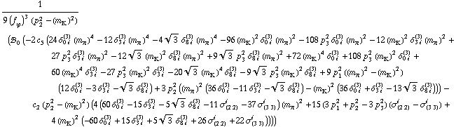 1/(9 (f _ ϕ^(�   ))^3 (p _ 2^2 - (m _ K^(�   ))^2)) (!, _ 0^(  ) (-2 c _ 5^(  ) (24 δ _ (0 i)^(3) (m _ π^(�   ))^4 - 12 δ _ (3 i)^(3) (m _ π^(�   ))^4 - 4 3^(1/2) δ _ (8 i)^(3) (m _ π^(�   ))^4 - 96 (m _ K^(�   ))^2 δ _ (0 i)^(3) (m _ π^(�   ))^2 - 108 p _ 3^2 δ _ (0 i)^(3) (m _ π^(�   ))^2 - 12 (m _ K^(�   ))^2 δ _ (3 i)^(3) (m _ π^(�   ))^2 + 27 p _ 3^2 δ _ (3 i)^(3) (m _ π^(�   ))^2 - 12 3^(1/2) (m _ K^(�   ))^2 δ _ (8 i)^(3) (m _ π^(�   ))^2 + 9 3^(1/2) p _ 3^2 δ _ (8 i)^(3) (m _ π^(�   ))^2 + 72 (m _ K^(�   ))^4 δ _ (0 i)^(3) + 108 p _ 3^2 (m _ K^(�   ))^2 δ _ (0 i)^(3) + 60 (m _ K^(�   ))^4 δ _ (3 i)^(3) - 27 p _ 3^2 (m _ K^(�   ))^2 δ _ (3 i)^(3) - 20 3^(1/2) (m _ K^(�   ))^4 δ _ (8 i)^(3) - 9 3^(1/2) p _ 3^2 (m _ K^(�   ))^2 δ _ (8 i)^(3) + 9 p _ 1^2 ((m _ π^(�   ))^2 - (m _ K^(�   ))^2) (12 δ _ (0 i)^(3) - 3 δ _ (3 i)^(3) - 3^(1/2) δ _ (8 i)^(3)) + 3 p _ 2^2 ((m _ π^(�   ))^2 (36 δ _ (0 i)^(3) - 11 δ _ (3 i)^(3) - 3^(1/2) δ _ (8 i)^(3)) - (m _ K^(�   ))^2 (36 δ _ (0 i)^(3) + δ _ (3 i)^(3) - 13 3^(1/2) δ _ (8 i)^(3)))) - c _ 2^(  ) (p _ 2^2 - (m _ K^(�   ))^2) (4 (60 δ _ (0 i)^(3) - 15 δ _ (3 i)^(3) - 5 3^(1/2) δ _ (8 i)^(3) - 11 σ _ (2 2)^i - 37 σ _ (3 3)^i) (m _ π^(�   ))^2 + 15 (3 p _ 1^2 + p _ 2^2 - 3 p _ 3^2) (σ _ (2 2)^i - σ _ (3 3)^i) + 4 (m _ K^(�   ))^2 (-60 δ _ (0 i)^(3) + 15 δ _ (3 i)^(3) + 5 3^(1/2) δ _ (8 i)^(3) + 26 σ _ (2 2)^i + 22 σ _ (3 3)^i))))