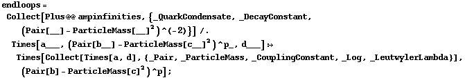 endloops = Collect[Plus @@ ampinfinities, {_QuarkCondensate, _DecayConstant, (Pair[__] - ParticleMass[__]^2)^(-2)}] /. Times[a___, (Pair[b__] - ParticleMass[c__]^2)^p_, d___] :> Times[Collect[Times[a, d], {_Pair, _ParticleMass, _CouplingConstant, _Log, _LeutwylerLambda}], (Pair[b] - ParticleMass[c]^2)^p] ;