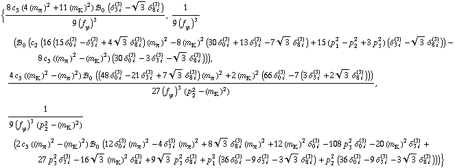 {(8 c _ 5^(  ) (4 (m _ π^(�   ))^2 + 11 (m _ K^(�   ))^2) !, _ 0^(  ) (δ _ (3 i)^(3) - 3^(1/2) δ _ (8 i)^(3)))/(9 (f _ ϕ^(�   ))^3), 1/(9 (f _ ϕ^(�   ))^3) (!, _ 0^(  ) (c _ 2^(  ) (16 (15 δ _ (0 i)^(3) - δ _ (3 i)^(3) + 4 3^(1/2) δ _ (8 i)^(3)) (m _ π^(�   ))^2 - 8 (m _ K^(�   ))^2 (30 δ _ (0 i)^(3) + 13 δ _ (3 i)^(3) - 7 3^(1/2) δ _ (8 i)^(3)) + 15 (p _ 1^2 - p _ 2^2 + 3 p _ 3^2) (δ _ (3 i)^(3) - 3^(1/2) δ _ (8 i)^(3))) - 8 c _ 5^(  ) ((m _ π^(�   ))^2 - (m _ K^(�   ))^2) (30 δ _ (0 i)^(3) - 3 δ _ (3 i)^(3) - 3^(1/2) δ _ (8 i)^(3)))), (4 c _ 5^(  ) ((m _ K^(�   ))^2 - (m _ π^(�   ))^2) !, _ 0^(  ) ((48 δ _ (0 i)^(3) - 21 δ _ (3 i)^(3) + 7 3^(1/2) δ _ (8 i)^(3)) (m _ π^(�   ))^2 + 2 (m _ K^(�   ))^2 (66 δ _ (0 i)^(3) - 7 (3 δ _ (3 i)^(3) + 2 3^(1/2) δ _ (8 i)^(3)))))/(27 (f _ ϕ^(�   ))^3 (p _ 2^2 - (m _ K^(�   ))^2)), 1/(9 (f _ ϕ^(�   ))^3 (p _ 2^2 - (m _ K^(�   ))^2)) (2 c _ 5^(  ) ((m _ π^(�   ))^2 - (m _ K^(�   ))^2) !, _ 0^(  ) (12 δ _ (0 i)^(3) (m _ π^(�   ))^2 - 4 δ _ (3 i)^(3) (m _ π^(�   ))^2 + 8 3^(1/2) δ _ (8 i)^(3) (m _ π^(�   ))^2 + 12 (m _ K^(�   ))^2 δ _ (0 i)^(3) - 108 p _ 3^2 δ _ (0 i)^(3) - 20 (m _ K^(�   ))^2 δ _ (3 i)^(3) + 27 p _ 3^2 δ _ (3 i)^(3) - 16 3^(1/2) (m _ K^(�   ))^2 δ _ (8 i)^(3) + 9 3^(1/2) p _ 3^2 δ _ (8 i)^(3) + p _ 1^2 (36 δ _ (0 i)^(3) - 9 δ _ (3 i)^(3) - 3 3^(1/2) δ _ (8 i)^(3)) + p _ 2^2 (36 δ _ (0 i)^(3) - 9 δ _ (3 i)^(3) - 3 3^(1/2) δ _ (8 i)^(3))))}