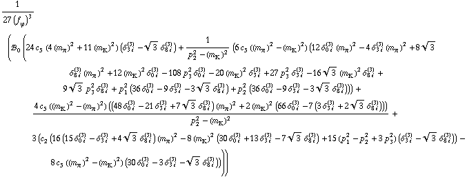 1/(27 (f _ ϕ^(�   ))^3) (!, _ 0^(  ) (24 c _ 5^(  ) (4 (m _ π^(�   ))^2 + 11 (m _ K^(�   ))^2) (δ _ (3 i)^(3) - 3^(1/2) δ _ (8 i)^(3)) + 1/(p _ 2^2 - (m _ K^(�   ))^2) (6 c _ 5^(  ) ((m _ π^(�   ))^2 - (m _ K^(�   ))^2) (12 δ _ (0 i)^(3) (m _ π^(�   ))^2 - 4 δ _ (3 i)^(3) (m _ π^(�   ))^2 + 8 3^(1/2) δ _ (8 i)^(3) (m _ π^(�   ))^2 + 12 (m _ K^(�   ))^2 δ _ (0 i)^(3) - 108 p _ 3^2 δ _ (0 i)^(3) - 20 (m _ K^(�   ))^2 δ _ (3 i)^(3) + 27 p _ 3^2 δ _ (3 i)^(3) - 16 3^(1/2) (m _ K^(�   ))^2 δ _ (8 i)^(3) + 9 3^(1/2) p _ 3^2 δ _ (8 i)^(3) + p _ 1^2 (36 δ _ (0 i)^(3) - 9 δ _ (3 i)^(3) - 3 3^(1/2) δ _ (8 i)^(3)) + p _ 2^2 (36 δ _ (0 i)^(3) - 9 δ _ (3 i)^(3) - 3 3^(1/2) δ _ (8 i)^(3)))) + (4 c _ 5^(  ) ((m _ K^(�   ))^2 - (m _ π^(�   ))^2) ((48 δ _ (0 i)^(3) - 21 δ _ (3 i)^(3) + 7 3^(1/2) δ _ (8 i)^(3)) (m _ π^(�   ))^2 + 2 (m _ K^(�   ))^2 (66 δ _ (0 i)^(3) - 7 (3 δ _ (3 i)^(3) + 2 3^(1/2) δ _ (8 i)^(3)))))/(p _ 2^2 - (m _ K^(�   ))^2) + 3 (c _ 2^(  ) (16 (15 δ _ (0 i)^(3) - δ _ (3 i)^(3) + 4 3^(1/2) δ _ (8 i)^(3)) (m _ π^(�   ))^2 - 8 (m _ K^(�   ))^2 (30 δ _ (0 i)^(3) + 13 δ _ (3 i)^(3) - 7 3^(1/2) δ _ (8 i)^(3)) + 15 (p _ 1^2 - p _ 2^2 + 3 p _ 3^2) (δ _ (3 i)^(3) - 3^(1/2) δ _ (8 i)^(3))) - 8 c _ 5^(  ) ((m _ π^(�   ))^2 - (m _ K^(�   ))^2) (30 δ _ (0 i)^(3) - 3 δ _ (3 i)^(3) - 3^(1/2) δ _ (8 i)^(3)))))