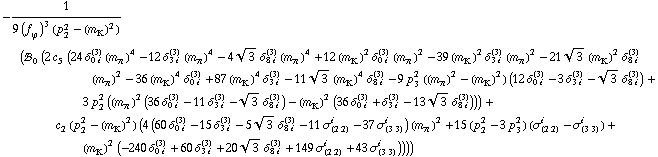 -1/(9 (f _ ϕ^(�   ))^3 (p _ 2^2 - (m _ K^(�   ))^2)) (!, _ 0^(  ) (2 c _ 5^(  ) (24 δ _ (0 i)^(3) (m _ π^(�   ))^4 - 12 δ _ (3 i)^(3) (m _ π^(�   ))^4 - 4 3^(1/2) δ _ (8 i)^(3) (m _ π^(�   ))^4 + 12 (m _ K^(�   ))^2 δ _ (0 i)^(3) (m _ π^(�   ))^2 - 39 (m _ K^(�   ))^2 δ _ (3 i)^(3) (m _ π^(�   ))^2 - 21 3^(1/2) (m _ K^(�   ))^2 δ _ (8 i)^(3) (m _ π^(�   ))^2 - 36 (m _ K^(�   ))^4 δ _ (0 i)^(3) + 87 (m _ K^(�   ))^4 δ _ (3 i)^(3) - 11 3^(1/2) (m _ K^(�   ))^4 δ _ (8 i)^(3) - 9 p _ 3^2 ((m _ π^(�   ))^2 - (m _ K^(�   ))^2) (12 δ _ (0 i)^(3) - 3 δ _ (3 i)^(3) - 3^(1/2) δ _ (8 i)^(3)) + 3 p _ 2^2 ((m _ π^(�   ))^2 (36 δ _ (0 i)^(3) - 11 δ _ (3 i)^(3) - 3^(1/2) δ _ (8 i)^(3)) - (m _ K^(�   ))^2 (36 δ _ (0 i)^(3) + δ _ (3 i)^(3) - 13 3^(1/2) δ _ (8 i)^(3)))) + c _ 2^(  ) (p _ 2^2 - (m _ K^(�   ))^2) (4 (60 δ _ (0 i)^(3) - 15 δ _ (3 i)^(3) - 5 3^(1/2) δ _ (8 i)^(3) - 11 σ _ (2 2)^i - 37 σ _ (3 3)^i) (m _ π^(�   ))^2 + 15 (p _ 2^2 - 3 p _ 3^2) (σ _ (2 2)^i - σ _ (3 3)^i) + (m _ K^(�   ))^2 (-240 δ _ (0 i)^(3) + 60 δ _ (3 i)^(3) + 20 3^(1/2) δ _ (8 i)^(3) + 149 σ _ (2 2)^i + 43 σ _ (3 3)^i))))