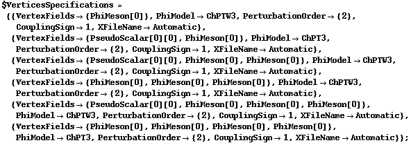$VerticesSpecifications = {{VertexFields -> {PhiMeson[0]}, PhiModel -> ChPTW3, PerturbationOrder -> {2}, CouplingSign -> 1, XFileName -> Automatic}, {VertexFields -> {PseudoScalar[0][0], PhiMeson[0]}, PhiModel -> ChPT3, PerturbationOrder -> {2}, CouplingSign -> 1, XFileName -> Automatic}, {VertexFields -> {PseudoScalar[0][0], PhiMeson[0], PhiMeson[0]}, PhiModel -> ChPTW3, PerturbationOrder -> {2}, CouplingSign -> 1, XFileName -> Automatic}, {VertexFields -> {PhiMeson[0], PhiMeson[0], PhiMeson[0]}, PhiModel -> ChPTW3, PerturbationOrder -> {2}, CouplingSign -> 1, XFileName -> Automatic}, {VertexFields -> {PseudoScalar[0][0], PhiMeson[0], PhiMeson[0], PhiMeson[0]}, PhiModel -> ChPTW3, PerturbationOrder -> {2}, CouplingSign -> 1, XFileName -> Automatic}, {VertexFields -> {PhiMeson[0], PhiMeson[0], PhiMeson[0], PhiMeson[0]}, PhiModel -> ChPT3, PerturbationOrder -> {2}, CouplingSign -> 1, XFileName -> Automatic}} ;