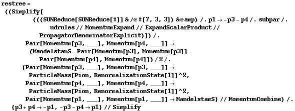 restree = ((Simplify[(((SUNReduce[SUNReduce[#]] & /@ #[7, 3, 3]) & @ amp) /. p1 -> -p3 - p4 /. subpar /. udrules // MomentumExpand // ExpandScalarProduct // PropagatorDenominatorExplicit)]) /. Pair[Momentum[p3, ___], Momentum[p4, ___]] -> (MandelstamS - Pair[Momentum[p3], Momentum[p3]] - Pair[Momentum[p4], Momentum[p4]])/2 /. {Pair[Momentum[p3, ___], Momentum[p3, ___]] -> ParticleMass[Pion, RenormalizationState[1]]^2, Pair[Momentum[p4, ___], Momentum[p4, ___]] -> ParticleMass[Pion, RenormalizationState[1]]^2, Pair[Momentum[p1, ___], Momentum[p1, ___]] -> MandelstamS} // MomentumCombine) /. {p3 + p4 -> -p1, -p3 - p4 -> p1} // Simplify