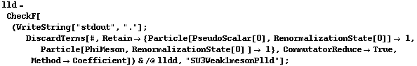 lld = CheckF[(WriteString["stdout", "."] ; DiscardTerms[#, Retain -> {Particle[PseudoScalar[0], RenormalizationState[0]] -> 1, Particle[PhiMeson, RenormalizationState[0] ] -> 1}, CommutatorReduce -> True, Method -> Coefficient]) & /@ lldd, "SU3Weak1mesonPlld"] ;