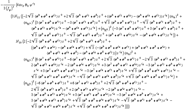 -1/(3 (f _ ϕ^(�   ))^3) (4 i c _ 2^(  ) !, _ 0^(  ) ϕ^( )^i _ 3 (3 N _ 11^(  ) ((-2 3^(1/2) < σ^6 '6 σ^8 '6 σ^i _ 3 > s^( )^0 + 2 3^(1/2) < σ^6 '6 σ^i _ 3 '6 σ^8 > s^( )^0 + (< σ^6 '6 σ^i _ 3 '6 σ^i _ 4 > - < σ^6 '6 σ^i _ 4 '6 σ^i _ 3 >) s^( )^i _ 4) (m _ π^(�   ))^2 + (m _ K^+^(�   ))^2 (3 < σ^3 '6 σ^6 '6 σ^i _ 3 > s^( )^0 - 3 < σ^3 '6 σ^i _ 3 '6 σ^6 > s^( )^0 + 3^(1/2) < σ^6 '6 σ^8 '6 σ^i _ 3 > s^( )^0 - 3^(1/2) < σ^6 '6 σ^i _ 3 '6 σ^8 > s^( )^0 + < σ^6 '6 σ^i _ 3 '6 σ^i _ 4 > s^( )^i _ 4 - < σ^6 '6 σ^i _ 4 '6 σ^i _ 3 > s^( )^i _ 4) + (m _ K^0^(�   ))^2 (-3 < σ^3 '6 σ^6 '6 σ^i _ 3 > s^( )^0 + 3 < σ^3 '6 σ^i _ 3 '6 σ^6 > s^( )^0 + 3^(1/2) < σ^6 '6 σ^8 '6 σ^i _ 3 > s^( )^0 - 3^(1/2) < σ^6 '6 σ^i _ 3 '6 σ^8 > s^( )^0 + < σ^6 '6 σ^i _ 3 '6 σ^i _ 4 > s^( )^i _ 4 - < σ^6 '6 σ^i _ 4 '6 σ^i _ 3 > s^( )^i _ 4)) + N _ 10^(  ) (2 (-2 3^(1/2) < σ^6 '6 σ^8 '6 σ^i _ 3 > s^( )^0 + 2 3^(1/2) < σ^6 '6 σ^i _ 3 '6 σ^8 > s^( )^0 + (< σ^6 '6 σ^i _ 3 '6 σ^i _ 4 > - < σ^6 '6 σ^i _ 4 '6 σ^i _ 3 > + 3^(1/2) (-< σ^6 '6 σ^8 '6 σ^i _ 4 '6 σ^i _ 3 > + < σ^6 '6 σ^i _ 3 '6 σ^8 '6 σ^i _ 4 > + < σ^6 '6 σ^i _ 3 '6 σ^i _ 4 '6 σ^8 > - < σ^6 '6 σ^i _ 4 '6 σ^8 '6 σ^i _ 3 >)) s^( )^i _ 4) (m _ π^(�   ))^2 + (m _ K^+^(�   ))^2 (6 < σ^3 '6 σ^6 '6 σ^i _ 3 > s^( )^0 - 6 < σ^3 '6 σ^i _ 3 '6 σ^6 > s^( )^0 + 2 3^(1/2) < σ^6 '6 σ^8 '6 σ^i _ 3 > s^( )^0 - 2 3^(1/2) < σ^6 '6 σ^i _ 3 '6 σ^8 > s^( )^0 + 2 < σ^6 '6 σ^i _ 3 '6 σ^i _ 4 > s^( )^i _ 4 - 2 < σ^6 '6 σ^i _ 4 '6 σ^i _ 3 > s^( )^i _ 4 + 3 < σ^3 '6 σ^6 '6 σ^i _ 3 '6 σ^i _ 4 > s^( )^i _ 4 - 3 < σ^3 '6 σ^i _ 3 '6 σ^6 '6 σ^i _ 4 > s^( )^i _ 4 + 3 < σ^3 '6 σ^i _ 4 '6 σ^6 '6 σ^i _ 3 > s^( )^i _ 4 - 3 < σ^3 '6 σ^i _ 4 '6 σ^i _ 3 '6 σ^6 > s^( )^i _ 4 + 3^(1/2) < σ^6 '6 σ^8 '6 σ^i _ 4 '6 σ^i _ 3 > s^( )^i _ 4 - 3^(1/2) < σ^6 '6 σ^i _ 3 '6 σ^8 '6 σ^i _ 4 > s^( )^i _ 4 - 3^(1/2) < σ^6 '6 σ^i _ 3 '6 σ^i _ 4 '6 σ^8 > s^( )^i _ 4 + 3^(1/2) < σ^6 '6 σ^i _ 4 '6 σ^8 '6 σ^i _ 3 > s^( )^i _ 4) + (m _ K^0^(�   ))^2 (-6 < σ^3 '6 σ^6 '6 σ^i _ 3 > s^( )^0 + 6 < σ^3 '6 σ^i _ 3 '6 σ^6 > s^( )^0 + 2 3^(1/2) < σ^6 '6 σ^8 '6 σ^i _ 3 > s^( )^0 - 2 3^(1/2) < σ^6 '6 σ^i _ 3 '6 σ^8 > s^( )^0 + 2 < σ^6 '6 σ^i _ 3 '6 σ^i _ 4 > s^( )^i _ 4 - 2 < σ^6 '6 σ^i _ 4 '6 σ^i _ 3 > s^( )^i _ 4 - 3 < σ^3 '6 σ^6 '6 σ^i _ 3 '6 σ^i _ 4 > s^( )^i _ 4 + 3 < σ^3 '6 σ^i _ 3 '6 σ^6 '6 σ^i _ 4 > s^( )^i _ 4 - 3 < σ^3 '6 σ^i _ 4 '6 σ^6 '6 σ^i _ 3 > s^( )^i _ 4 + 3 < σ^3 '6 σ^i _ 4 '6 σ^i _ 3 '6 σ^6 > s^( )^i _ 4 + 3^(1/2) < σ^6 '6 σ^8 '6 σ^i _ 4 '6 σ^i _ 3 > s^( )^i _ 4 - 3^(1/2) < σ^6 '6 σ^i _ 3 '6 σ^8 '6 σ^i _ 4 > s^( )^i _ 4 - 3^(1/2) < σ^6 '6 σ^i _ 3 '6 σ^i _ 4 '6 σ^8 > s^( )^i _ 4 + 3^(1/2) < σ^6 '6 σ^i _ 4 '6 σ^8 '6 σ^i _ 3 > s^( )^i _ 4))))