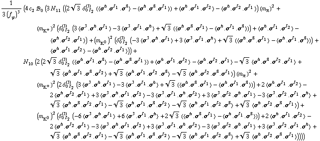 1/(3 (f _ ϕ^(�   ))^3) (4 c _ 2^(  ) !, _ 0^(  ) (3 N _ 11^(  ) ((2 3^(1/2) δ _ (0 I _ 2)^(3) (< σ^6 . σ^I _ 1 . σ^8 > - < σ^6 . σ^8 . σ^I _ 1 >) + < σ^6 . σ^I _ 1 . σ^I _ 2 > - < σ^6 . σ^I _ 2 . σ^I _ 1 >) (m _ π^(�   ))^2 + (m _ K^+^(�   ))^2 (δ _ (0 I _ 2)^(3) (3 < σ^3 . σ^6 . σ^I _ 1 > - 3 < σ^3 . σ^I _ 1 . σ^6 > + 3^(1/2) (< σ^6 . σ^8 . σ^I _ 1 > - < σ^6 . σ^I _ 1 . σ^8 >)) + < σ^6 . σ^I _ 1 . σ^I _ 2 > - < σ^6 . σ^I _ 2 . σ^I _ 1 >) + (m _ K^0^(�   ))^2 (δ _ (0 I _ 2)^(3) (-3 < σ^3 . σ^6 . σ^I _ 1 > + 3 < σ^3 . σ^I _ 1 . σ^6 > + 3^(1/2) (< σ^6 . σ^8 . σ^I _ 1 > - < σ^6 . σ^I _ 1 . σ^8 >)) + < σ^6 . σ^I _ 1 . σ^I _ 2 > - < σ^6 . σ^I _ 2 . σ^I _ 1 >)) + N _ 10^(  ) (2 (2 3^(1/2) δ _ (0 I _ 2)^(3) (< σ^6 . σ^I _ 1 . σ^8 > - < σ^6 . σ^8 . σ^I _ 1 >) + < σ^6 . σ^I _ 1 . σ^I _ 2 > - < σ^6 . σ^I _ 2 . σ^I _ 1 > - 3^(1/2) < σ^6 . σ^8 . σ^I _ 2 . σ^I _ 1 > + 3^(1/2) < σ^6 . σ^I _ 1 . σ^8 . σ^I _ 2 > + 3^(1/2) < σ^6 . σ^I _ 1 . σ^I _ 2 . σ^8 > - 3^(1/2) < σ^6 . σ^I _ 2 . σ^8 . σ^I _ 1 >) (m _ π^(�   ))^2 + (m _ K^+^(�   ))^2 (2 δ _ (0 I _ 2)^(3) (3 < σ^3 . σ^6 . σ^I _ 1 > - 3 < σ^3 . σ^I _ 1 . σ^6 > + 3^(1/2) (< σ^6 . σ^8 . σ^I _ 1 > - < σ^6 . σ^I _ 1 . σ^8 >)) + 2 < σ^6 . σ^I _ 1 . σ^I _ 2 > - 2 < σ^6 . σ^I _ 2 . σ^I _ 1 > + 3 < σ^3 . σ^6 . σ^I _ 1 . σ^I _ 2 > - 3 < σ^3 . σ^I _ 1 . σ^6 . σ^I _ 2 > + 3 < σ^3 . σ^I _ 2 . σ^6 . σ^I _ 1 > - 3 < σ^3 . σ^I _ 2 . σ^I _ 1 . σ^6 > + 3^(1/2) < σ^6 . σ^8 . σ^I _ 2 . σ^I _ 1 > - 3^(1/2) < σ^6 . σ^I _ 1 . σ^8 . σ^I _ 2 > - 3^(1/2) < σ^6 . σ^I _ 1 . σ^I _ 2 . σ^8 > + 3^(1/2) < σ^6 . σ^I _ 2 . σ^8 . σ^I _ 1 >) + (m _ K^0^(�   ))^2 (δ _ (0 I _ 2)^(3) (-6 < σ^3 . σ^6 . σ^I _ 1 > + 6 < σ^3 . σ^I _ 1 . σ^6 > + 2 3^(1/2) (< σ^6 . σ^8 . σ^I _ 1 > - < σ^6 . σ^I _ 1 . σ^8 >)) + 2 < σ^6 . σ^I _ 1 . σ^I _ 2 > - 2 < σ^6 . σ^I _ 2 . σ^I _ 1 > - 3 < σ^3 . σ^6 . σ^I _ 1 . σ^I _ 2 > + 3 < σ^3 . σ^I _ 1 . σ^6 . σ^I _ 2 > - 3 < σ^3 . σ^I _ 2 . σ^6 . σ^I _ 1 > + 3 < σ^3 . σ^I _ 2 . σ^I _ 1 . σ^6 > + 3^(1/2) < σ^6 . σ^8 . σ^I _ 2 . σ^I _ 1 > - 3^(1/2) < σ^6 . σ^I _ 1 . σ^8 . σ^I _ 2 > - 3^(1/2) < σ^6 . σ^I _ 1 . σ^I _ 2 . σ^8 > + 3^(1/2) < σ^6 . σ^I _ 2 . σ^8 . σ^I _ 1 >))))