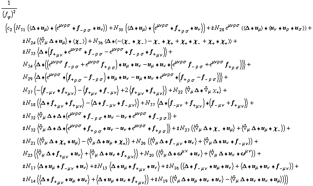 1/(f _ ϕ^(�   ))^2 (c _ 2^(  ) (N _ 31^(  ) (< Δ '6 u _ μ > '6 < ϵ^(μ  ν  ρ  σ) '6 f _ - _ (ρ σ) '6 u _ ν >) + N _ 30^(  ) (< Δ '6 u _ μ > '6 < ϵ^(μ  ν  ρ  σ) '6 f _ + _ (ρ σ) '6 u _ ν >) + i N _ 28^(  ) ϵ^(μ  ν  ρ  σ) (< Δ '6 u _ μ > '6 < u _ ν '6 u _ ρ '6 u _ σ >) + i N _ 24^(  ) (< Overscript[∇,^] _ μ Δ '6 u _ μ > '6 < χ _ - >) + N _ 36^(  ) < Δ '6 (-(χ _ - '6 χ _ -) - χ _ - '6 χ _ + + χ _ + '6 χ _ - + χ _ + '6 χ _ +) > + i N _ 35^(  ) < Δ '6 (f _ + _ (μ ν) '6 ϵ^(μ  ν  ρ  σ) '6 f _ - _ (ρ σ) - ϵ^(μ  ν  ρ  σ) '6 f _ - _ (ρ σ) '6 f _ + _ (μ ν)) > + N _ 34^(  ) < Δ '6 ((ϵ^(μ  ν  ρ  σ) f _ - _ (ρ σ) + ϵ^(μ  ν  ρ  σ) f _ + _ (ρ σ)) '6 u _ μ '6 u _ ν - u _ μ '6 u _ ν '6 (ϵ^(μ  ν  ρ  σ) f _ - _ (ρ σ) + ϵ^(μ  ν  ρ  σ) f _ + _ (ρ σ))) > + N _ 29^(  ) < Δ '6 (ϵ^(μ  ν  ρ  σ) '6 (f _ + _ (ρ σ) - f _ - _ (ρ σ)) '6 u _ μ '6 u _ ν - u _ μ '6 u _ ν '6 ϵ^(μ  ν  ρ  σ) '6 (f _ + _ (ρ σ) - f _ - _ (ρ σ))) > + N _ 27^(  ) (-< f _ - _ (μ ν) '6 f _ + _ (μ ν) > - < f _ + _ (μ ν) '6 f _ - _ (μ ν) > + 2 < f _ + _ (μ ν) '6 f _ + _ (μ ν) >) + N _ 22^(  ) < Overscript[∇,^] _ μ Δ '6 Overscript[∇,^] _ μ χ _ + > + i N _ 18^(  ) (< Δ '6 f _ + _ (μ ν) '6 f _ + _ (μ ν) > - < Δ '6 f _ - _ (μ ν) '6 f _ - _ (μ ν) >) + N _ 37^(  ) < Δ '6 (f _ - _ (μ ν) + f _ + _ (μ ν)) '6 (f _ - _ (μ ν) + f _ + _ (μ ν)) > + i N _ 32^(  ) < Overscript[∇,^] _ μ Δ '6 Δ '6 (ϵ^(μ  ν  ρ  σ) '6 f _ - _ (ρ σ) '6 u _ ν - u _ ν '6 ϵ^(μ  ν  ρ  σ) '6 f _ - _ (ρ σ)) > + i N _ 32^(  ) < Overscript[∇,^] _ μ Δ '6 Δ '6 (ϵ^(μ  ν  ρ  σ) '6 f _ + _ (ρ σ) '6 u _ ν - u _ ν '6 ϵ^(μ  ν  ρ  σ) '6 f _ + _ (ρ σ)) > + i N _ 23^(  ) (< Overscript[∇,^] _ μ Δ '6 χ _ - '6 u _ μ > + < Overscript[∇,^] _ μ Δ '6 u _ μ '6 χ _ - >) + i N _ 21^(  ) (< Overscript[∇,^] _ μ Δ '6 χ _ + '6 u _ μ > - < Overscript[∇,^] _ μ Δ '6 u _ μ '6 χ _ + >) + N _ 26^(  ) (< Overscript[∇,^] _ μ Δ '6 f _ - _ (μ ν) '6 u _ ν > + < Overscript[∇,^] _ μ Δ '6 u _ ν '6 f _ - _ (μ ν) >) + N _ 25^(  ) (< Overscript[∇,^] _ μ Δ '6 f _ + _ (μ ν) '6 u _ ν > + < Overscript[∇,^] _ μ Δ '6 u _ ν '6 f _ + _ (μ ν) >) + N _ 20^(  ) (< Overscript[∇,^] _ μ Δ '6 ω^(μ ν) '6 u _ ν > + < Overscript[∇,^] _ μ Δ '6 u _ ν '6 ω^(μ ν) >) + i N _ 17^(  ) < Δ '6 u _ μ '6 f _ - _ (μ ν) '6 u _ ν > + i N _ 15^(  ) < Δ '6 u _ μ '6 f _ + _ (μ ν) '6 u _ ν > + i N _ 16^(  ) (< Δ '6 f _ - _ (μ ν) '6 u _ μ '6 u _ ν > + < Δ '6 u _ μ '6 u _ ν '6 f _ - _ (μ ν) >) + i N _ 14^(  ) (< Δ '6 f _ + _ (μ ν) '6 u _ μ '6 u _ ν > + < Δ '6 u _ μ '6 u _ ν '6 f _ + _ (μ ν) >) + i N _ 19^(  ) (< Overscript[∇,^] _ μ Δ '6 u _ μ '6 u _ ν '6 u _ ν > - < Overscript[∇,^] _ μ Δ '6 u _ ν '6 u _ ν '6 u _ μ >)))