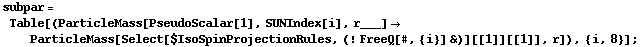 subpar = Table[(ParticleMass[PseudoScalar[1], SUNIndex[i], r___] -> ParticleMass[Select[$IsoSpinProjectionRules, (! FreeQ[#, {i}] &)][[1]][[1]], r]), {i, 8}] ;