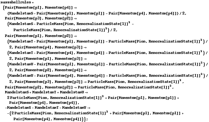 massshellrules = {Pair[Momentum[p1], Momentum[p4]] -> (MandelstamS - Pair[Momentum[p1], Momentum[p1]] - Pair[Momentum[p4], Momentum[p4]])/2, Pair[Momentum[p3], Momentum[p2]] -> (MandelstamS - ParticleMass[Pion, RenormalizationState[1]]^2 - ParticleMass[Pion, RenormalizationState[1]]^2)/2, Pair[Momentum[p1], Momentum[p2]] -> (MandelstamT - Pair[Momentum[p1], Momentum[p1]] - ParticleMass[Pion, RenormalizationState[1]]^2)/2, Pair[Momentum[p4], Momentum[p3]] -> (MandelstamT - Pair[Momentum[p4], Momentum[p4]] - ParticleMass[Pion, RenormalizationState[1]]^2)/2, Pair[Momentum[p1], Momentum[p3]] -> (MandelstamU - Pair[Momentum[p1], Momentum[p1]] - ParticleMass[Pion, RenormalizationState[1]]^2)/2, Pair[Momentum[p2], Momentum[p4]] -> (MandelstamU - Pair[Momentum[p4], Momentum[p4]] - ParticleMass[Pion, RenormalizationState[1]]^2)/2, Pair[Momentum[p3], Momentum[p3]] -> ParticleMass[Pion, RenormalizationState[1]]^2, Pair[Momentum[p2], Momentum[p2]] -> ParticleMass[Pion, RenormalizationState[1]]^2, MandelstamS + MandelstamT + MandelstamU -> 2 ParticleMass[Pion, RenormalizationState[1]]^2 + Pair[Momentum[p1], Momentum[p1]] + Pair[Momentum[p4], Momentum[p4]], -MandelstamS - MandelstamT - MandelstamU -> -(2 ParticleMass[Pion, RenormalizationState[1]]^2 + Pair[Momentum[p1], Momentum[p1]] + Pair[Momentum[p4], Momentum[p4]])} ;