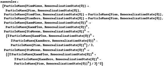 massrules = {ParticleMass[PionMinus, RenormalizationState[0]] -> ParticleMass[Pion, RenormalizationState[0]], ParticleMass[PionPlus, RenormalizationState[0]] -> ParticleMass[Pion, RenormalizationState[0]], ParticleMass[PionZero, RenormalizationState[0]] -> ParticleMass[Pion, RenormalizationState[0]], ParticleMass[KaonMinus, RenormalizationState[0]]^2 -> ParticleMass[KaonPlus, RenormalizationState[0]]^2, ParticleMass[EtaMeson, RenormalizationState[0]]^2 -> (2 ParticleMass[KaonPlus, RenormalizationState[0]]^2 + 2 ParticleMass[KaonZero, RenormalizationState[0]]^2 - ParticleMass[Pion, RenormalizationState[0]]^2)/3, ParticleMass[EtaMeson, RenormalizationState[0]]^4 -> ((2 ParticleMass[KaonPlus, RenormalizationState[0]]^2 + 2 ParticleMass[KaonZero, RenormalizationState[0]]^2 - ParticleMass[Pion, RenormalizationState[0]]^2)/3)^2}