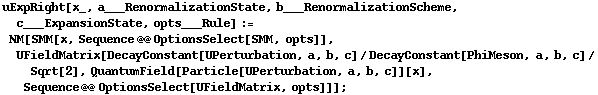 uExpRight[x_, a___RenormalizationState, b___RenormalizationScheme, c___ExpansionState, opts___Rule] := NM[SMM[x, Sequence @@ OptionsSelect[SMM, opts]], UFieldMatrix[DecayConstant[UPerturbation, a, b, c]/DecayConstant[PhiMeson, a, b, c]/Sqrt[2], QuantumField[Particle[UPerturbation, a, b, c]][x], Sequence @@ OptionsSelect[UFieldMatrix, opts]]] ;
