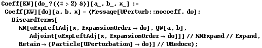 Coeff[KW][do_ ? ((# > 2) &)][a_, b_, x_] := Coeff[KW][do][a, b, x] = (Message[UPerturb :: nocoeff, do] ; DiscardTerms[NM[uExpLeftAdj[x, ExpansionOrder -> do], QW[a, b], Adjoint[uExpLeftAdj[x, ExpansionOrder -> do]]] // NMExpand // Expand, Retain -> {Particle[UPerturbation] -> do}] // UReduce) ;