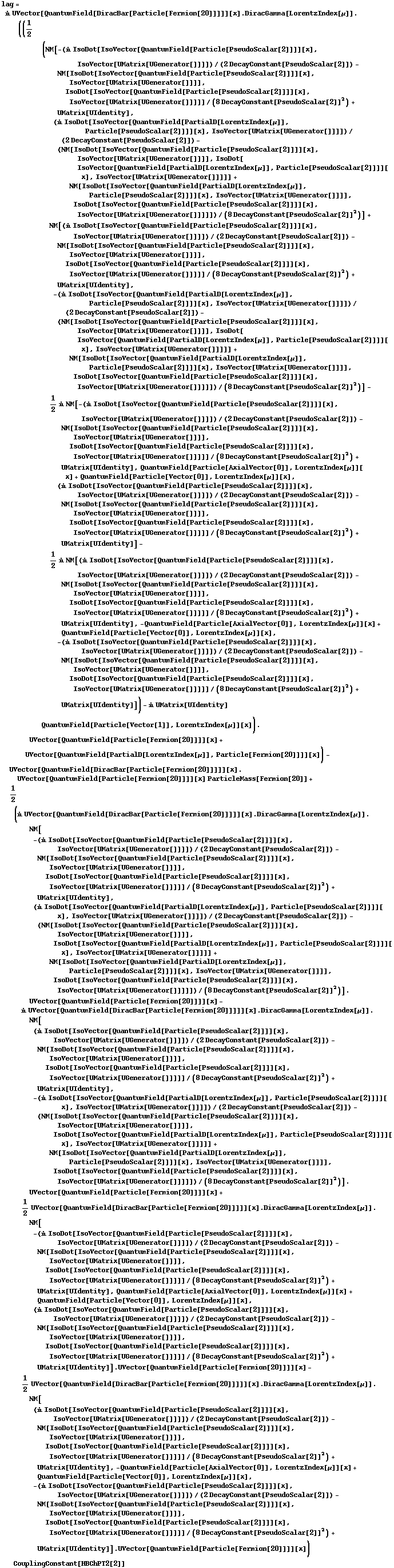 lag = i UVector[QuantumField[DiracBar[Particle[Fermion[20]]]]][x] . DiracGamma[LorentzIndex[μ]] . ((1/2 (NM[-(i IsoDot[IsoVector[QuantumField[Particle[PseudoScalar[2]]]][x], IsoVector[UMatrix[UGenerator[]]]])/(2 DecayConstant[PseudoScalar[2]]) - NM[IsoDot[IsoVector[QuantumField[Particle[PseudoScalar[2]]]][x], IsoVector[UMatrix[UGenerator[]]]], IsoDot[IsoVector[QuantumField[Particle[PseudoScalar[2]]]][x], IsoVector[UMatrix[UGenerator[]]]]]/(8 DecayConstant[PseudoScalar[2]]^2) + UMatrix[UIdentity], (i IsoDot[IsoVector[QuantumField[PartialD[LorentzIndex[μ]], Particle[PseudoScalar[2]]]][x], IsoVector[UMatrix[UGenerator[]]]])/(2 DecayConstant[PseudoScalar[2]]) - (NM[IsoDot[IsoVector[QuantumField[Particle[PseudoScalar[2]]]][x], IsoVector[UMatrix[UGenerator[]]]], IsoDot[IsoVector[QuantumField[PartialD[LorentzIndex[μ]], Particle[PseudoScalar[2]]]][x], IsoVector[UMatrix[UGenerator[]]]]] + NM[IsoDot[IsoVector[QuantumField[PartialD[LorentzIndex[μ]], Particle[PseudoScalar[2]]]][x], IsoVector[UMatrix[UGenerator[]]]], IsoDot[IsoVector[QuantumField[Particle[PseudoScalar[2]]]][x], IsoVector[UMatrix[UGenerator[]]]]])/(8 DecayConstant[PseudoScalar[2]]^2)] + NM[(i IsoDot[IsoVector[QuantumField[Particle[PseudoScalar[2]]]][x], IsoVector[UMatrix[UGenerator[]]]])/(2 DecayConstant[PseudoScalar[2]]) - NM[IsoDot[IsoVector[QuantumField[Particle[PseudoScalar[2]]]][x], IsoVector[UMatrix[UGenerator[]]]], IsoDot[IsoVector[QuantumField[Particle[PseudoScalar[2]]]][x], IsoVector[UMatrix[UGenerator[]]]]]/(8 DecayConstant[PseudoScalar[2]]^2) + UMatrix[UIdentity], -(i IsoDot[IsoVector[QuantumField[PartialD[LorentzIndex[μ]], Particle[PseudoScalar[2]]]][x], IsoVector[UMatrix[UGenerator[]]]])/(2 DecayConstant[PseudoScalar[2]]) - (NM[IsoDot[IsoVector[QuantumField[Particle[PseudoScalar[2]]]][x], IsoVector[UMatrix[UGenerator[]]]], IsoDot[IsoVector[QuantumField[PartialD[LorentzIndex[μ]], Particle[PseudoScalar[2]]]][x], IsoVector[UMatrix[UGenerator[]]]]] + NM[IsoDot[IsoVector[QuantumField[PartialD[LorentzIndex[μ]], Particle[PseudoScalar[2]]]][x], IsoVector[UMatrix[UGenerator[]]]], IsoDot[IsoVector[QuantumField[Particle[PseudoScalar[2]]]][x], IsoVector[UMatrix[UGenerator[]]]]])/(8 DecayConstant[PseudoScalar[2]]^2)] - 1/2 i NM[-(i IsoDot[IsoVector[QuantumField[Particle[PseudoScalar[2]]]][x], IsoVector[UMatrix[UGenerator[]]]])/(2 DecayConstant[PseudoScalar[2]]) - NM[IsoDot[IsoVector[QuantumField[Particle[PseudoScalar[2]]]][x], IsoVector[UMatrix[UGenerator[]]]], IsoDot[IsoVector[QuantumField[Particle[PseudoScalar[2]]]][x], IsoVector[UMatrix[UGenerator[]]]]]/(8 DecayConstant[PseudoScalar[2]]^2) + UMatrix[UIdentity], QuantumField[Particle[AxialVector[0]], LorentzIndex[μ]][x] + QuantumField[Particle[Vector[0]], LorentzIndex[μ]][x], (i IsoDot[IsoVector[QuantumField[Particle[PseudoScalar[2]]]][x], IsoVector[UMatrix[UGenerator[]]]])/(2 DecayConstant[PseudoScalar[2]]) - NM[IsoDot[IsoVector[QuantumField[Particle[PseudoScalar[2]]]][x], IsoVector[UMatrix[UGenerator[]]]], IsoDot[IsoVector[QuantumField[Particle[PseudoScalar[2]]]][x], IsoVector[UMatrix[UGenerator[]]]]]/(8 DecayConstant[PseudoScalar[2]]^2) + UMatrix[UIdentity]] - 1/2 i NM[(i IsoDot[IsoVector[QuantumField[Particle[PseudoScalar[2]]]][x], IsoVector[UMatrix[UGenerator[]]]])/(2 DecayConstant[PseudoScalar[2]]) - NM[IsoDot[IsoVector[QuantumField[Particle[PseudoScalar[2]]]][x], IsoVector[UMatrix[UGenerator[]]]], IsoDot[IsoVector[QuantumField[Particle[PseudoScalar[2]]]][x], IsoVector[UMatrix[UGenerator[]]]]]/(8 DecayConstant[PseudoScalar[2]]^2) + UMatrix[UIdentity], -QuantumField[Particle[AxialVector[0]], LorentzIndex[μ]][x] + QuantumField[Particle[Vector[0]], LorentzIndex[μ]][x], -(i IsoDot[IsoVector[QuantumField[Particle[PseudoScalar[2]]]][x], IsoVector[UMatrix[UGenerator[]]]])/(2 DecayConstant[PseudoScalar[2]]) - NM[IsoDot[IsoVector[QuantumField[Particle[PseudoScalar[2]]]][x], IsoVector[UMatrix[UGenerator[]]]], IsoDot[IsoVector[QuantumField[Particle[PseudoScalar[2]]]][x], IsoVector[UMatrix[UGenerator[]]]]]/(8 DecayConstant[PseudoScalar[2]]^2) + UMatrix[UIdentity]]) - i UMatrix[UIdentity] QuantumField[Particle[Vector[1]], LorentzIndex[μ]][x]) . UVector[QuantumField[Particle[Fermion[20]]]][x] + UVector[QuantumField[PartialD[LorentzIndex[μ]], Particle[Fermion[20]]]][x]) - UVector[QuantumField[DiracBar[Particle[Fermion[20]]]]][x] . UVector[QuantumField[Particle[Fermion[20]]]][x] ParticleMass[Fermion[20]] + 1/2 (i UVector[QuantumField[DiracBar[Particle[Fermion[20]]]]][x] . DiracGamma[LorentzIndex[μ]] . NM[-(i IsoDot[IsoVector[QuantumField[Particle[PseudoScalar[2]]]][x], IsoVector[UMatrix[UGenerator[]]]])/(2 DecayConstant[PseudoScalar[2]]) - NM[IsoDot[IsoVector[QuantumField[Particle[PseudoScalar[2]]]][x], IsoVector[UMatrix[UGenerator[]]]], IsoDot[IsoVector[QuantumField[Particle[PseudoScalar[2]]]][x], IsoVector[UMatrix[UGenerator[]]]]]/(8 DecayConstant[PseudoScalar[2]]^2) + UMatrix[UIdentity], (i IsoDot[IsoVector[QuantumField[PartialD[LorentzIndex[μ]], Particle[PseudoScalar[2]]]][x], IsoVector[UMatrix[UGenerator[]]]])/(2 DecayConstant[PseudoScalar[2]]) - (NM[IsoDot[IsoVector[QuantumField[Particle[PseudoScalar[2]]]][x], IsoVector[UMatrix[UGenerator[]]]], IsoDot[IsoVector[QuantumField[PartialD[LorentzIndex[μ]], Particle[PseudoScalar[2]]]][x], IsoVector[UMatrix[UGenerator[]]]]] + NM[IsoDot[IsoVector[QuantumField[PartialD[LorentzIndex[μ]], Particle[PseudoScalar[2]]]][x], IsoVector[UMatrix[UGenerator[]]]], IsoDot[IsoVector[QuantumField[Particle[PseudoScalar[2]]]][x], IsoVector[UMatrix[UGenerator[]]]]])/(8 DecayConstant[PseudoScalar[2]]^2)] . UVector[QuantumField[Particle[Fermion[20]]]][x] - i UVector[QuantumField[DiracBar[Particle[Fermion[20]]]]][x] . DiracGamma[LorentzIndex[μ]] . NM[(i IsoDot[IsoVector[QuantumField[Particle[PseudoScalar[2]]]][x], IsoVector[UMatrix[UGenerator[]]]])/(2 DecayConstant[PseudoScalar[2]]) - NM[IsoDot[IsoVector[QuantumField[Particle[PseudoScalar[2]]]][x], IsoVector[UMatrix[UGenerator[]]]], IsoDot[IsoVector[QuantumField[Particle[PseudoScalar[2]]]][x], IsoVector[UMatrix[UGenerator[]]]]]/(8 DecayConstant[PseudoScalar[2]]^2) + UMatrix[UIdentity], -(i IsoDot[IsoVector[QuantumField[PartialD[LorentzIndex[μ]], Particle[PseudoScalar[2]]]][x], IsoVector[UMatrix[UGenerator[]]]])/(2 DecayConstant[PseudoScalar[2]]) - (NM[IsoDot[IsoVector[QuantumField[Particle[PseudoScalar[2]]]][x], IsoVector[UMatrix[UGenerator[]]]], IsoDot[IsoVector[QuantumField[PartialD[LorentzIndex[μ]], Particle[PseudoScalar[2]]]][x], IsoVector[UMatrix[UGenerator[]]]]] + NM[IsoDot[IsoVector[QuantumField[PartialD[LorentzIndex[μ]], Particle[PseudoScalar[2]]]][x], IsoVector[UMatrix[UGenerator[]]]], IsoDot[IsoVector[QuantumField[Particle[PseudoScalar[2]]]][x], IsoVector[UMatrix[UGenerator[]]]]])/(8 DecayConstant[PseudoScalar[2]]^2)] . UVector[QuantumField[Particle[Fermion[20]]]][x] + 1/2 UVector[QuantumField[DiracBar[Particle[Fermion[20]]]]][x] . DiracGamma[LorentzIndex[μ]] . NM[-(i IsoDot[IsoVector[QuantumField[Particle[PseudoScalar[2]]]][x], IsoVector[UMatrix[UGenerator[]]]])/(2 DecayConstant[PseudoScalar[2]]) - NM[IsoDot[IsoVector[QuantumField[Particle[PseudoScalar[2]]]][x], IsoVector[UMatrix[UGenerator[]]]], IsoDot[IsoVector[QuantumField[Particle[PseudoScalar[2]]]][x], IsoVector[UMatrix[UGenerator[]]]]]/(8 DecayConstant[PseudoScalar[2]]^2) + UMatrix[UIdentity], QuantumField[Particle[AxialVector[0]], LorentzIndex[μ]][x] + QuantumField[Particle[Vector[0]], LorentzIndex[μ]][x], (i IsoDot[IsoVector[QuantumField[Particle[PseudoScalar[2]]]][x], IsoVector[UMatrix[UGenerator[]]]])/(2 DecayConstant[PseudoScalar[2]]) - NM[IsoDot[IsoVector[QuantumField[Particle[PseudoScalar[2]]]][x], IsoVector[UMatrix[UGenerator[]]]], IsoDot[IsoVector[QuantumField[Particle[PseudoScalar[2]]]][x], IsoVector[UMatrix[UGenerator[]]]]]/(8 DecayConstant[PseudoScalar[2]]^2) + UMatrix[UIdentity]] . UVector[QuantumField[Particle[Fermion[20]]]][x] - 1/2 UVector[QuantumField[DiracBar[Particle[Fermion[20]]]]][x] . DiracGamma[LorentzIndex[μ]] . NM[(i IsoDot[IsoVector[QuantumField[Particle[PseudoScalar[2]]]][x], IsoVector[UMatrix[UGenerator[]]]])/(2 DecayConstant[PseudoScalar[2]]) - NM[IsoDot[IsoVector[QuantumField[Particle[PseudoScalar[2]]]][x], IsoVector[UMatrix[UGenerator[]]]], IsoDot[IsoVector[QuantumField[Particle[PseudoScalar[2]]]][x], IsoVector[UMatrix[UGenerator[]]]]]/(8 DecayConstant[PseudoScalar[2]]^2) + UMatrix[UIdentity], -QuantumField[Particle[AxialVector[0]], LorentzIndex[μ]][x] + QuantumField[Particle[Vector[0]], LorentzIndex[μ]][x], -(i IsoDot[IsoVector[QuantumField[Particle[PseudoScalar[2]]]][x], IsoVector[UMatrix[UGenerator[]]]])/(2 DecayConstant[PseudoScalar[2]]) - NM[IsoDot[IsoVector[QuantumField[Particle[PseudoScalar[2]]]][x], IsoVector[UMatrix[UGenerator[]]]], IsoDot[IsoVector[QuantumField[Particle[PseudoScalar[2]]]][x], IsoVector[UMatrix[UGenerator[]]]]]/(8 DecayConstant[PseudoScalar[2]]^2) + UMatrix[UIdentity]] . UVector[QuantumField[Particle[Fermion[20]]]][x]) CouplingConstant[HBChPT2[2]]